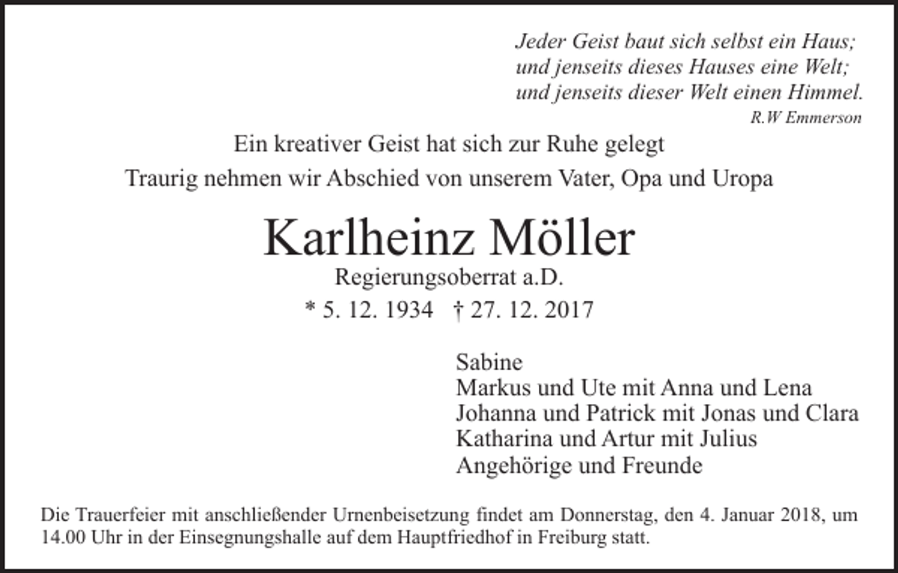 <p>J e d er Geist<br />Jeder<br />G eist baut<br />b a ut si<br />sich<br />c h sselbst<br />el b st ein<br />ei n Haus;<br />H a us;<br />uund<br />n d jjenseits<br />e ns eits di<br />dieses<br />es es Hauses<br />H a us e s eine<br />ei n e Welt;<br />Welt;<br />uund<br />n d jjenseits<br />e ns eits di<br />dieser<br />es er Welt<br />Welt eeinen<br />i n e n Himmel.<br />Hi m m el.<br />R.<br />W EEmmerson<br />m m ers o n<br />R.W</p><p>Ein<br />Ei n kr<br />kreativer<br />e ati v er Geist<br />G eist hhat<br />at sisich<br />c h zzur<br />ur Ruhe<br />R u h e ggelegt<br />el e gt<br />Traurig<br />Tr<br />a uri g nnehmen<br />e h m e n wir<br />wir Abschied<br />A bs c hi e d vvon<br />o n uunserem<br />ns er e m Vater,<br />Vat er, Opa<br />O p a uund<br />n d Uropa<br />Ur o p a</p><p>K arl h ei n z Möller<br />M öll er<br />Karlheinz<br />RRegierungsoberrat<br />e gi er u n gs o b err at a.a.D.<br />D.<br />5. 112.<br />** 5.<br />2. 11934<br />9 3 4 †† 227.<br />7. 112.<br />2. 22</p><p>S a bi n e<br />Sabine<br />mitAAnna<br />MMarkus<br />ar k us u und<br />n d UtUte<br />e mit<br />n n a und<br />u n d Lena<br />Le na<br />JJohanna<br />o h a n n a und<br />u n d Patrick<br />P atri c k mit<br />mit JJonas<br />o n as uund<br />n d Clara<br />Cl ar a<br />Artur<br />KKatharina<br />at h ari n a uund<br />n d Art<br />ur mit<br />mit J Julius<br />uli us<br />AAngehörige<br />n g e h öri g e uund<br />n d FrFreunde<br />e u n de<br />Di e TrTrauerfeier<br />Die<br />a u erf ei er mit<br />mit aanschließender<br />ns c h li e ß e n d er Urnenbeisetzung<br />Ur n e n b eis et z u ng fifindet<br />n d et aam<br />m Donnerstag,<br />D o n n erst a g, dden<br />e n 4.<br />4. JJanuar<br />a n u ar 22018,<br />0 1 8, uum<br />m<br />114.00<br />4. Uhr<br />U hr iin<br />n dder<br />er Einsegnungshalle<br />Ei ns e g n u n gs h all e aauf<br />uf ddem<br />e m Hauptfriedhof<br />H a u pt fri e d h of iinn Freiburg<br />Fr ei b ur g statt.<br />st att.</p>