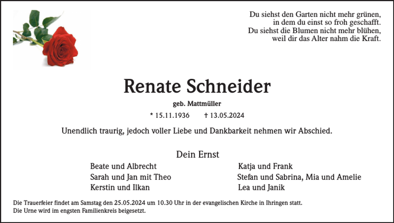 <p>Du siehst den Garten nicht mehr grünen,<br />in dem du einst so froh geschafft.<br />Du siehst die Blumen nicht mehr blühen,<br />weil dir das Alter nahm die Kraft.</p><p>Renate Schneider<br />geb. Mattmüller<br />* 15.11.1936</p><p>† 13.05.2024</p><p>Unendlich traurig, jedoch voller Liebe und Dankbarkeit nehmen wir Abschied.</p><p>Dein Ernst<br />Beate und Albrecht<br />Sarah und Jan mit Theo<br />Kerstin und Ilkan</p><p>Katja und Frank<br />Stefan und Sabrina, Mia und Amelie<br />Lea und Janik</p><p>Die Trauerfeier findet am Samstag den 25.05.2024 um 10.30 Uhr in der evangelischen Kirche in Ihringen statt.<br />Die Urne wird im engsten Familienkreis beigesetzt.</p>