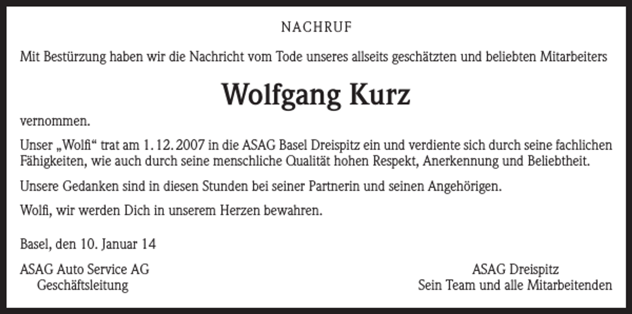 <p>NACHRUF<br />Mit Bestürzung haben wir die Nachricht vom Tode unseres allseits geschätzten und beliebten Mitarbeiters</p><p>vernommen.</p><p>Wolfgang Kurz</p><p>Unser „Wolfi“ trat am 1. 12. 2007 in die ASAG Basel Dreispitz ein und verdiente sich durch seine fachlichen<br />Fähigkeiten, wie auch durch seine menschliche Qualität hohen Respekt, Anerkennung und Beliebtheit.<br />Unsere Gedanken sind in diesen Stunden bei seiner Partnerin und seinen Angehörigen.<br />Wolfi, wir werden Dich in unserem Herzen bewahren.<br />Basel, den 10. Januar 14<br />SAG Auto Service AG<br />A<br />Geschäftsleitung</p><p>ASAG Dreispitz<br />Sein Team und alle Mitarbeitenden</p>