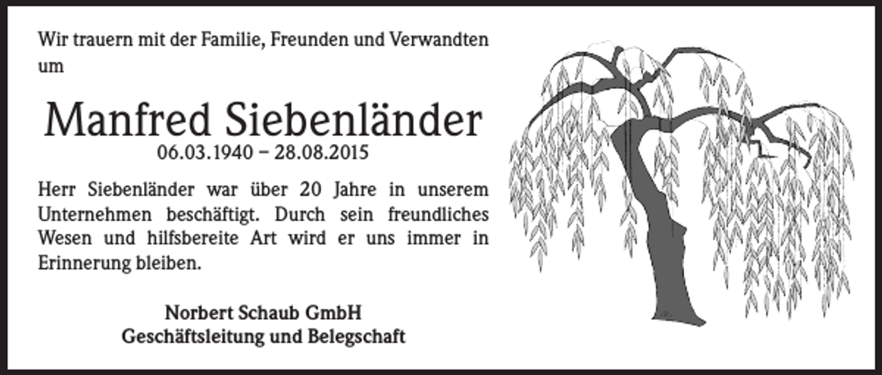 <p>Wir trauern mit der Familie, Freunden und Verwandten<br />um</p><p>Manfred<br />Siebenländer<br />06.03.1940 – 28.08.2015<br />Herr Siebenländer war über 20 Jahre in unserem<br />Unternehmen beschäftigt. Durch sein freundliches<br />Wesen und hilfsbereite Art wird er uns immer in<br />Erinnerung bleiben.<br />Norbert Schaub GmbH<br />Geschäftsleitung und Belegschaft</p>