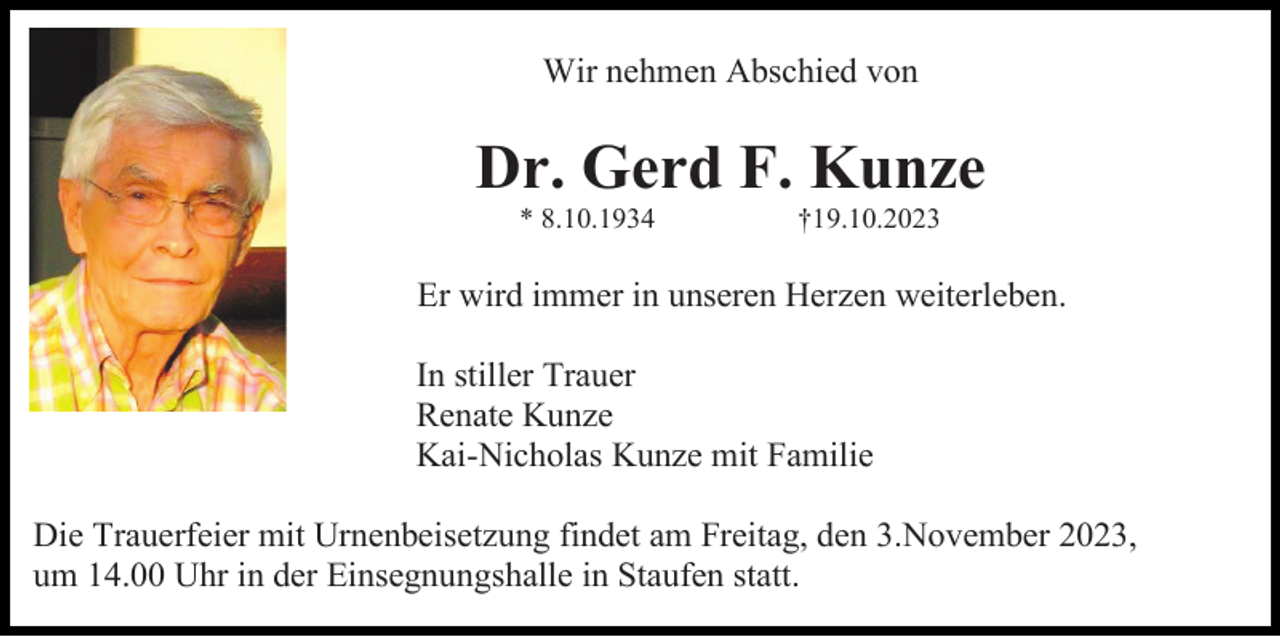 <p>Wir nehmen Abschied von</p><p>Dr. Gerd F. Kunze<br />* 8.10.1934</p><p>†19.10.2023</p><p>Er wird immer in unseren Herzen weiterleben.<br />In stiller Trauer<br />Renate Kunze<br />Kai-Nicholas Kunze mit Familie<br />Die Trauerfeier mit Urnenbeisetzung findet am Freitag, den 3.November 2023,<br />um 14.00 Uhr in der Einsegnungshalle in Staufen statt.</p>