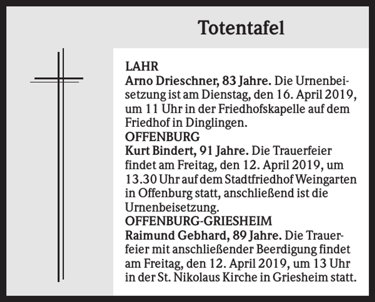 <p>Totentafel<br />LAHR<br />Arno Drieschner, 83 Jahre. Die Urnenbeisetzung ist am Dienstag, den 16. April 2019,<br />um 11 Uhr in der Friedhofskapelle auf dem<br />Friedhof in Dinglingen.<br />OFFENBURG<br />Kurt Bindert, 91 Jahre. Die Trauerfeier<br />findet am Freitag, den 12. April 2019, um<br />13.30 Uhr auf dem Stadtfriedhof Weingarten<br />in Offenburg statt, anschließend ist die<br />Urnenbeisetzung.<br />OFFENBURG-GRIESHEIM<br />Raimund Gebhard, 89 Jahre. Die Trauerfeier mit anschließender Beerdigung findet<br />am Freitag, den 12. April 2019, um 13 Uhr<br />in der St. Nikolaus Kirche in Griesheim statt.</p>
