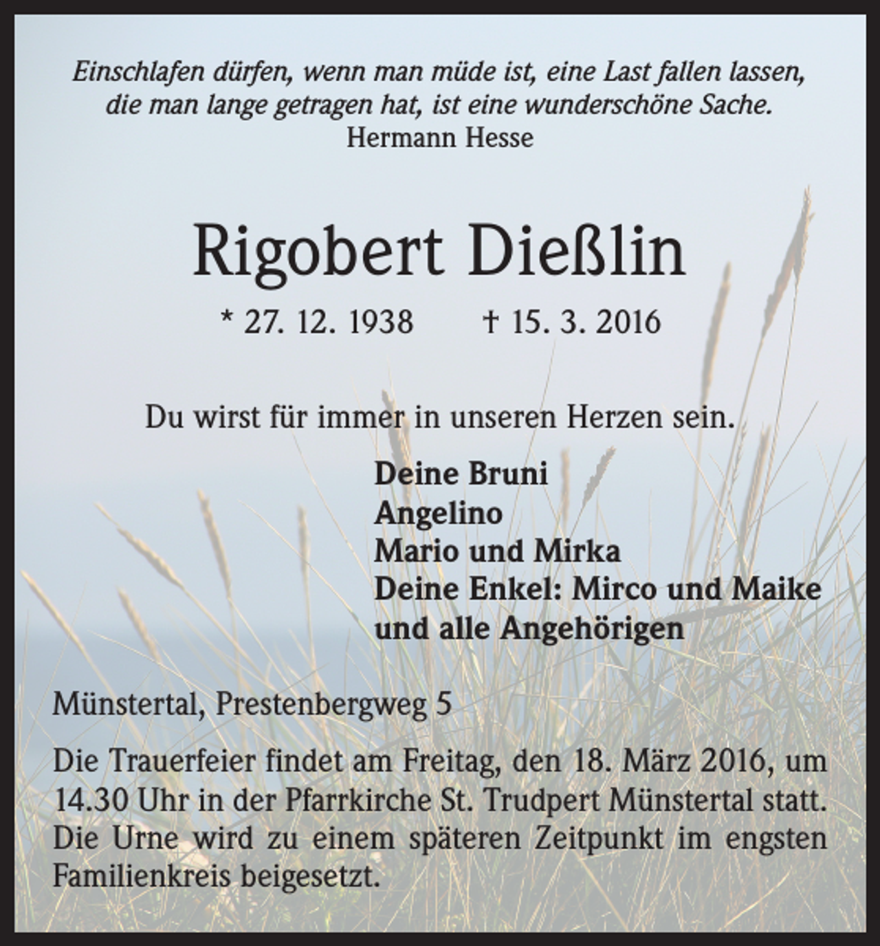 <p>Einschlafen dürfen, wenn man müde ist, eine Last fallen lassen,<br />die man lange getragen hat, ist eine wunderschöne Sache.<br />Hermann Hesse</p><p>Rigobert Dießlin<br />* 27. 12. 1938 † 15. 3. 2016<br />Du wirst für immer in unseren Herzen sein.<br />Deine Bruni<br />Angelino<br />Mario und Mirka<br />Deine Enkel: Mirco und Maike<br />und alle Angehörigen<br />Münstertal, Prestenbergweg 5<br />Die Trauerfeier findet am Freitag, den 18. März 2016, um<br />14.30 Uhr in der Pfarrkirche St. Trudpert Münstertal statt.<br />Die Urne wird zu einem späteren Zeitpunkt im engsten<br />Familienkreis beigesetzt.</p>