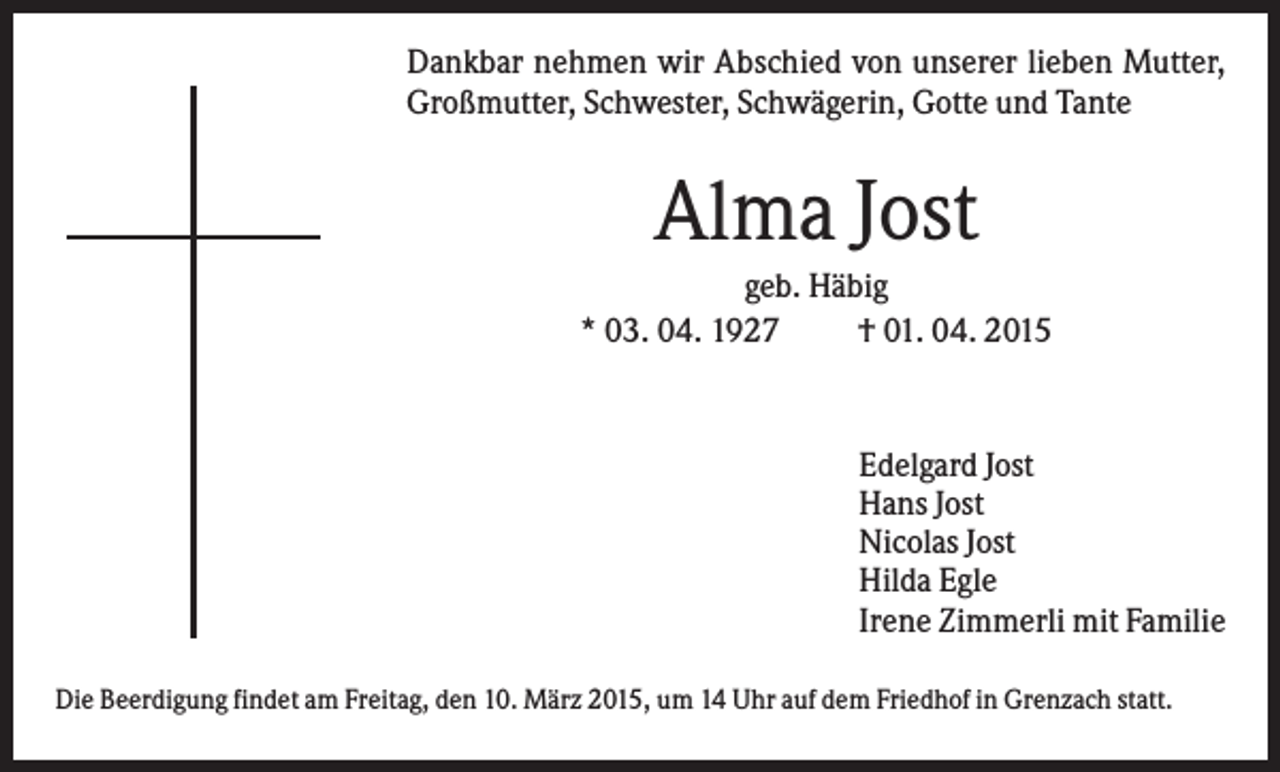 <p>Dankbar nehmen wir Abschied von unserer lieben Mutter,<br />Großmutter, Schwester, Schwägerin, Gotte und Tante</p><p>Alma Jost<br />geb. Häbig<br />* 03. 04. 1927<br />† 01. 04. 2015</p><p>Edelgard Jost<br />Hans Jost<br />Nicolas Jost<br />Hilda Egle<br />Irene Zimmerli mit Familie<br />Die Beerdigung findet am Freitag, den 10. März 2015, um 14 Uhr auf dem Friedhof in Grenzach statt.</p>