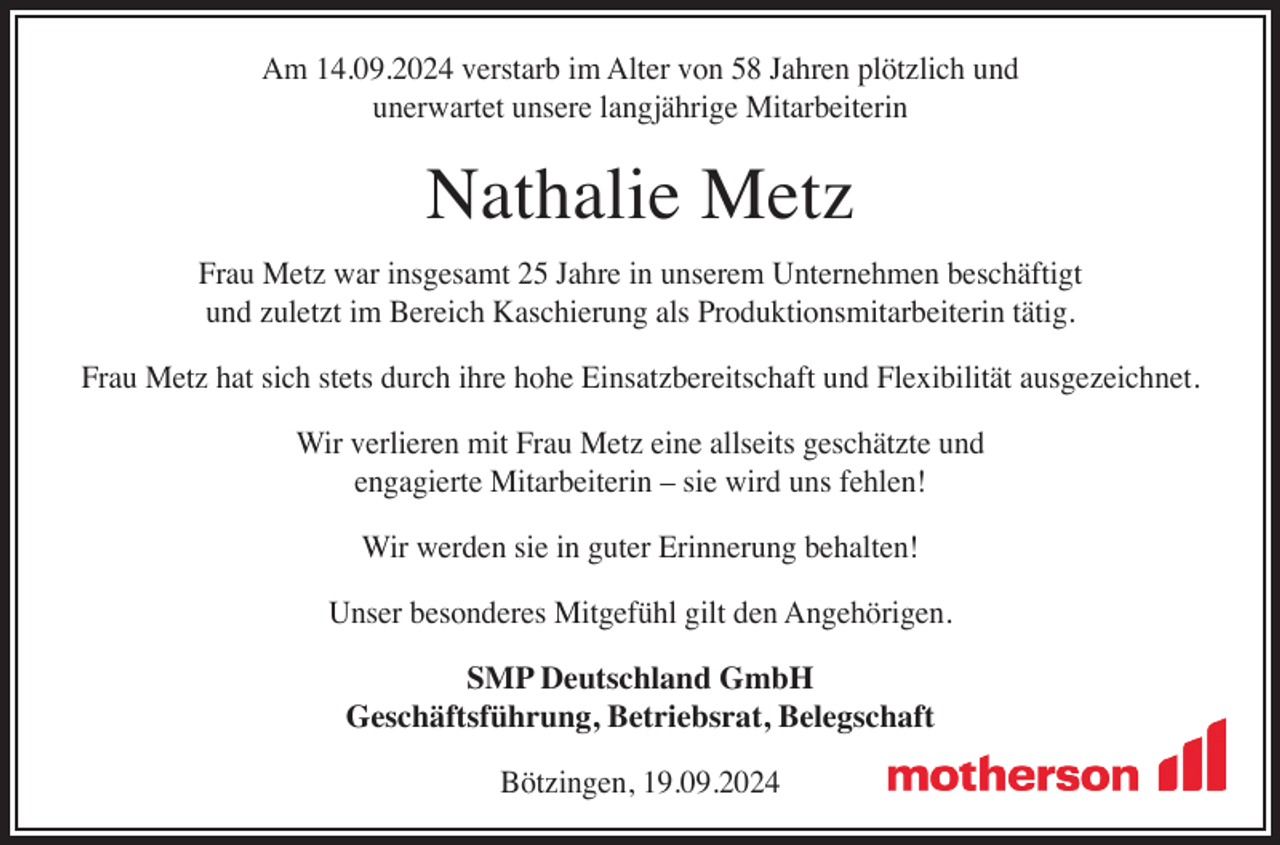 <p>Am 14.09.2024 verstarb im Alter von 58 Jahren plötzlich und<br />unerwartet unsere langjährige Mitarbeiterin</p><p>Nathalie Metz</p><p>Frau Metz war insgesamt 25 Jahre in unserem Unternehmen beschäftigt<br />und zuletzt im Bereich Kaschierung als Produktionsmitarbeiterin tätig.<br />Frau Metz hat sich stets durch ihre hohe Einsatzbereitschaft und Flexibilität ausgezeichnet.<br />Wir verlieren mit Frau Metz eine allseits geschätzte und<br />engagierte Mitarbeiterin – sie wird uns fehlen!<br />Wir werden sie in guter Erinnerung behalten!<br />Unser besonderes Mitgefühl gilt den Angehörigen.<br />SMP Deutschland GmbH<br />Geschäftsführung, Betriebsrat, Belegschaft<br />Bötzingen, 19.09.2024</p>