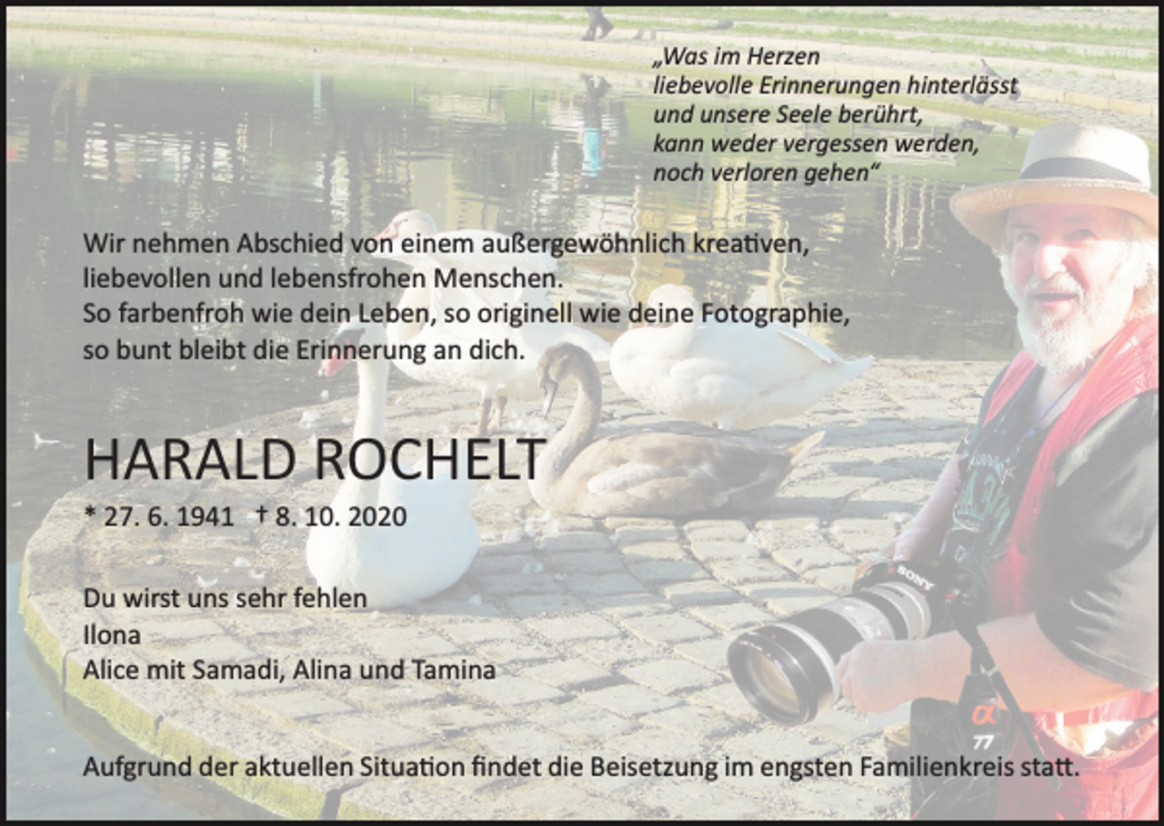 <p>„Was im Herzen<br />liebevolle Erinnerungen hinterlässt<br />und unsere Seele berührt,<br />kann weder vergessen werden,<br />noch verloren gehen“</p><p>Wir nehmen Abschied von einem außergewöhnlich krea�ven,<br />liebevollen und lebensfrohen Menschen.<br />So farbenfroh wie dein Leben, so originell wie deine Fotographie,<br />so bunt bleibt die Erinnerung an dich.</p><p>HARALD ROCHELT<br />* 27. 6. 1941 † 8. 10. 2020<br />Du wirst uns sehr fehlen<br />Ilona<br />Alice mit Samadi, Alina und Tamina<br />Aufgrund der aktuellen Situa�on ﬁndet die Beisetzung im engsten Familienkreis sta�.</p>