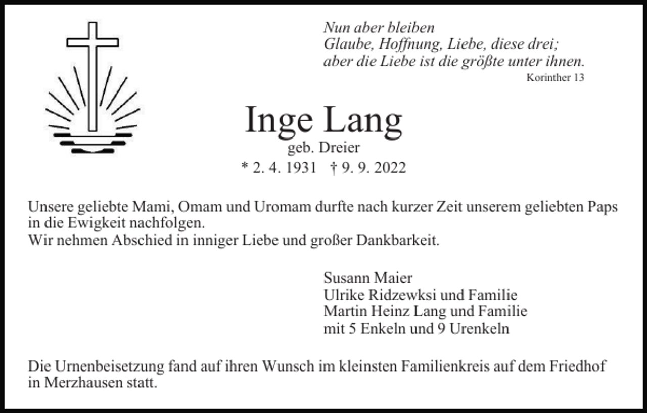 <p>Nun aber bleiben<br />Glaube, Hoffnung, Liebe, diese drei;<br />aber die Liebe ist die größte unter ihnen.<br />Korinther 13</p><p>Inge Lang</p><p>geb. Dreier<br />* 2. 4. 1931 † 9. 9. 2022<br />Unsere geliebte Mami, Omam und Uromam durfte nach kurzer Zeit unserem geliebten Paps<br />in die Ewigkeit nachfolgen.<br />Wir nehmen Abschied in inniger Liebe und großer Dankbarkeit.<br />Susann Maier<br />Ulrike Ridzewksi und Familie<br />Martin Heinz Lang und Familie<br />mit 5 Enkeln und 9 Urenkeln<br />Die Urnenbeisetzung fand auf ihren Wunsch im kleinsten Familienkreis auf dem Friedhof<br />in Merzhausen statt.</p>