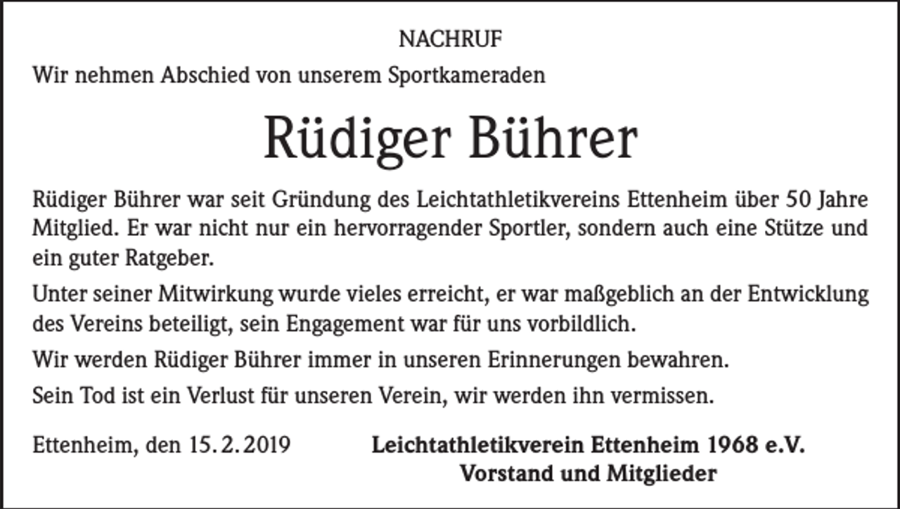 <p>NACHRUF<br />Wir nehmen Abschied von unserem Sportkameraden</p><p>Rüdiger Bührer<br />Rüdiger Bührer war seit Gründung des Leichtathletikvereins Ettenheim über 50 Jahre<br />Mitglied. Er war nicht nur ein hervorragender Sportler, sondern auch eine Stütze und<br />ein guter Ratgeber.<br />Unter seiner Mitwirkung wurde vieles erreicht, er war maßgeblich an der Entwicklung<br />des Vereins beteiligt, sein Engagement war für uns vorbildlich.<br />Wir werden Rüdiger Bührer immer in unseren Erinnerungen bewahren.<br />Sein Tod ist ein Verlust für unseren Verein, wir werden ihn vermissen.<br />Ettenheim, den 15. 2. 2019</p><p>Leichtathletikverein Ettenheim 1968 e.V.<br />Vorstand und Mitglieder</p>