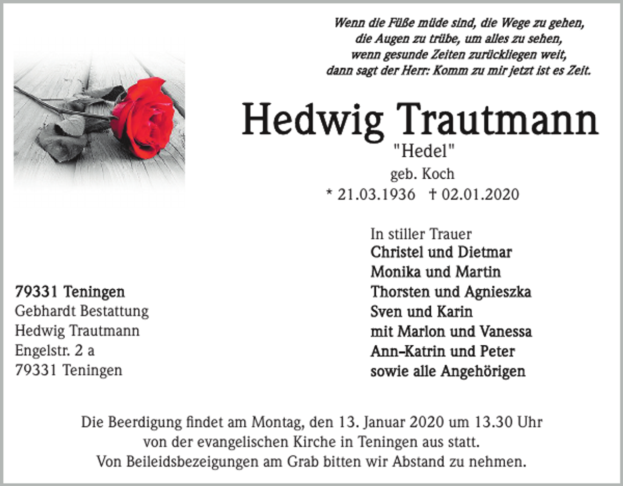 <p>"Hedel"<br />geb. Koch<br />* 21.03.1936 † 02.01.2020<br />In stiller Trauer</p><p>Gebhardt Bestattung<br />Hedwig Trautmann<br />Engelstr. 2 a<br />79331 Teningen<br />Die Beerdigung ﬁndet am Montag, den 13. Januar 2020 um 13.30 Uhr<br />von der evangelischen Kirche in Teningen aus statt.<br />Von Beileidsbezeigungen am Grab bitten wir Abstand zu nehmen.</p>