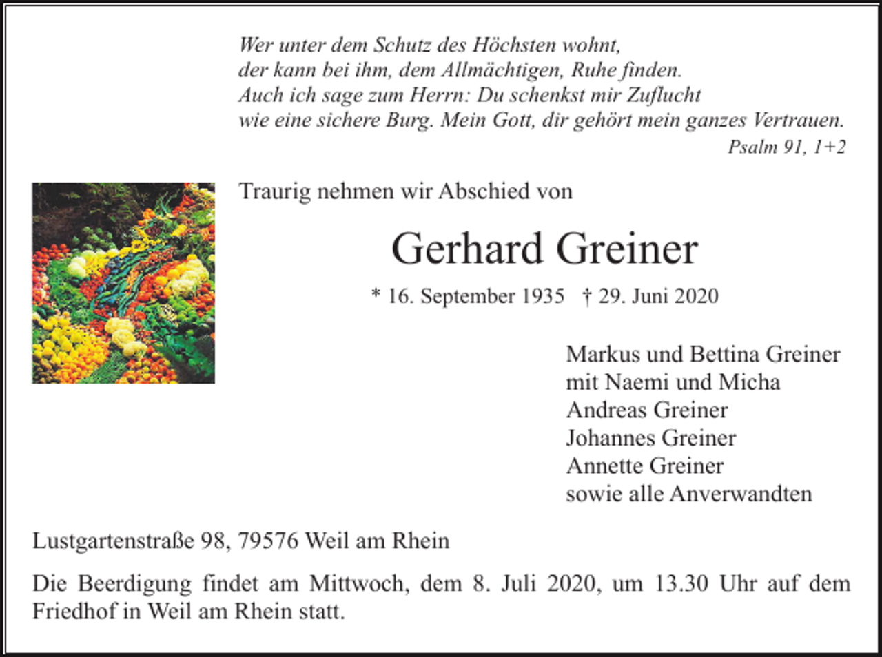 <p>Wer unter dem Schutz des Höchsten wohnt,<br />der kann bei ihm, dem Allmächtigen, Ruhe finden.<br />Auch ich sage zum Herrn: Du schenkst mir Zuflucht<br />wie eine sichere Burg. Mein Gott, dir gehört mein ganzes Vertrauen.<br />Psalm 91, 1+2</p><p>Traurig nehmen wir Abschied von</p><p>Gerhard Greiner<br />* 16. September 1935 † 29. Juni 2020</p><p>Markus und Bettina Greiner<br />mit Naemi und Micha<br />Andreas Greiner<br />Johannes Greiner<br />Annette Greiner<br />sowie alle Anverwandten<br />Lustgartenstraße 98, 79576 Weil am Rhein<br />Die Beerdigung findet am Mittwoch, dem 8. Juli 2020, um 13.30 Uhr auf dem<br />Friedhof in Weil am Rhein statt.</p>