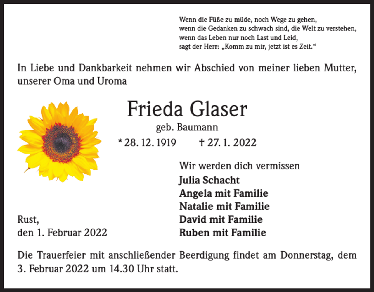 <p>Wenn die Füße zu müde, noch Wege zu gehen,<br />wenn die Gedanken zu schwach sind, die Welt zu verstehen,<br />wenn das Leben nur noch Last und Leid,<br />sagt der Herr: „Komm zu mir, jetzt ist es Zeit.“</p><p>In Liebe und Dankbarkeit nehmen wir Abschied von meiner lieben Mutter,<br />unserer Oma und Uroma</p><p>Frieda Glaser</p><p>geb. Baumann<br />* 28. 12. 1919 † 27. 1. 2022</p><p>Rust,<br />den 1. Februar 2022</p><p>Wir werden dich vermissen<br />Julia Schacht<br />Angela mit Familie<br />Natalie mit Familie<br />David mit Familie<br />Ruben mit Familie</p><p>Die Trauerfeier mit anschließender Beerdigung findet am Donnerstag, dem<br />3. Februar 2022 um 14.30 Uhr statt.</p>