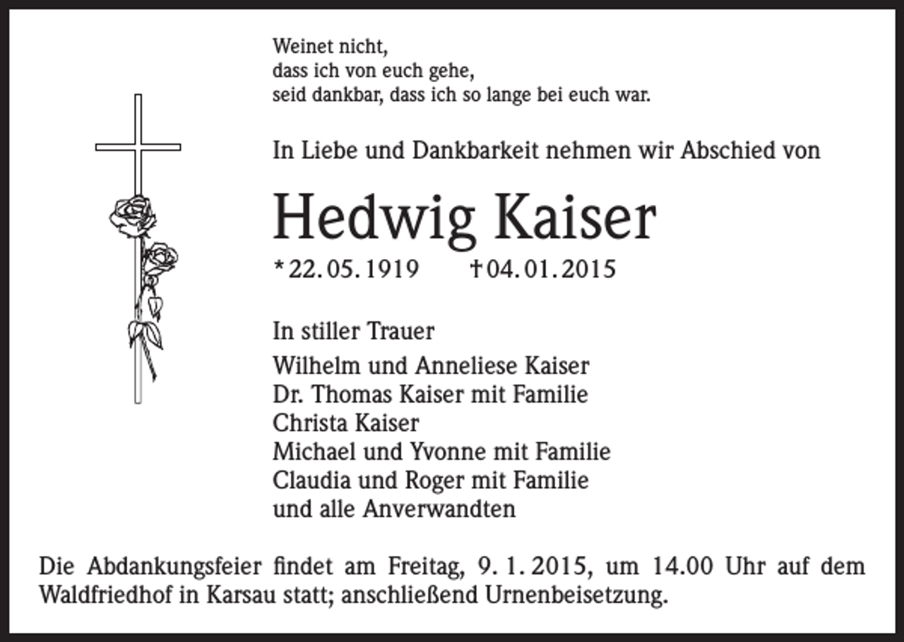 <p>Weinet nicht,<br />dass ich von euch gehe,<br />seid dankbar, dass ich so lange bei euch war.</p><p>In Liebe und Dankbarkeit nehmen wir Abschied von</p><p>Hedwig Kaiser<br />* 22. 05. 1919 † 04. 01. 2015<br />In stiller Trauer<br />Wilhelm und Anneliese Kaiser<br />Dr. Thomas Kaiser mit Familie<br />Christa Kaiser<br />Michael und Yvonne mit Familie<br />Claudia und Roger mit Familie<br />und alle Anverwandten<br />Die Abdankungsfeier findet am Freitag, 9. 1. 2015, um 14.00 Uhr auf dem<br />Waldfriedhof in Karsau statt; anschließend Urnenbeisetzung.</p>