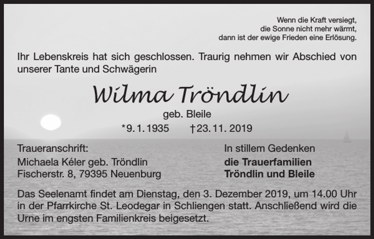 <p>Wenn die Kraft versiegt,<br />die Sonne nicht mehr wärmt,<br />dann ist der ewige Frieden eine Erlösung.</p><p>Ihr Lebenskreis hat sich geschlossen. Traurig nehmen wir Abschied von<br />unserer Tante und Schwägerin</p><p>Wilma Tröndlin<br />geb. Bleile<br />* 9. 1. 1935 † 23. 11. 2019</p><p>Traueranschrift:<br />Michaela Kéler geb. Tröndlin<br />Fischerstr. 8, 79395 Neuenburg</p><p>In stillem Gedenken<br />die Trauerfamilien<br />Tröndlin und Bleile</p><p>Das Seelenamt findet am Dienstag, den 3. Dezember 2019, um 14.00 Uhr<br />in der Pfarrkirche St. Leodegar in Schliengen statt. Anschließend wird die<br />Urne im engsten Familienkreis beigesetzt.</p>