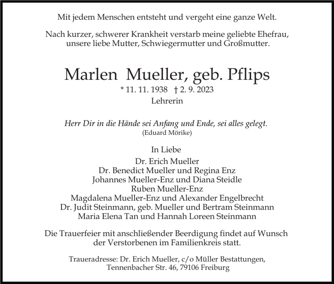 <p>Mit jedem Menschen entsteht und vergeht eine ganze Welt.<br />Nach kurzer, schwerer Krankheit verstarb meine geliebte Ehefrau,<br />unsere liebe Mutter, Schwiegermutter und Großmutter.</p><p>Marlen Mueller, geb. Pflips<br />* 11. 11. 1938 † 2. 9. 2023<br />Lehrerin<br />Herr Dir in die Hände sei Anfang und Ende, sei alles gelegt.<br />(Eduard Mörike)</p><p>In Liebe<br />Dr. Erich Mueller<br />Dr. Benedict Mueller und Regina Enz<br />Johannes Mueller-Enz und Diana Steidle<br />Ruben Mueller-Enz<br />Magdalena Mueller-Enz und Alexander Engelbrecht<br />Dr. Judit Steinmann, geb. Mueller und Bertram Steinmann<br />Maria Elena Tan und Hannah Loreen Steinmann<br />Die Trauerfeier mit anschließender Beerdigung findet auf Wunsch<br />der Verstorbenen im Familienkreis statt.<br />Traueradresse: Dr. Erich Mueller, c/o Müller Bestattungen,<br />Tennenbacher Str. 46, 79106 Freiburg</p>