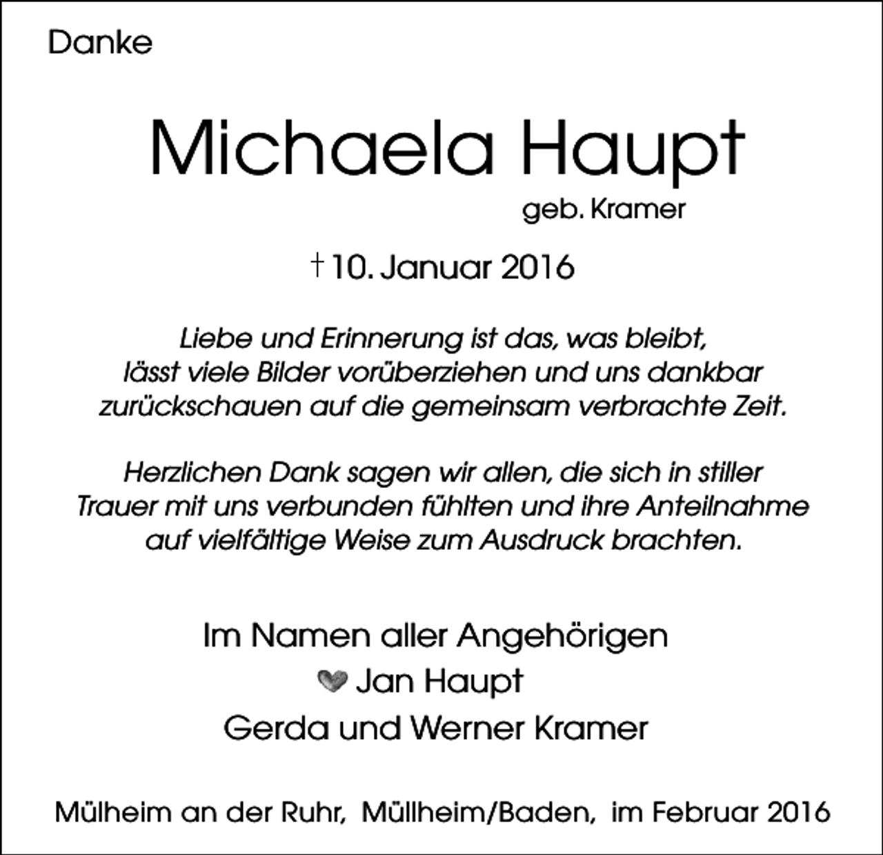 <p>Danke</p><p>Michaela Haupt<br />geb. Kramer</p><p>10. Januar 2016<br />Liebe und Erinnerung ist das, was bleibt,<br />lässt viele Bilder vorüberziehen und uns dankbar<br />zurückschauen auf die gemeinsam verbrachte Zeit.<br />Herzlichen Dank sagen wir allen, die sich in stiller<br />Trauer mit uns verbunden fühlten und ihre Anteilnahme<br />auf vielfältige Weise zum Ausdruck brachten.</p><p>Im Namen aller Angehörigen<br />Jan Haupt<br />Gerda und Werner Kramer<br />Mülheim an der Ruhr, Müllheim/Baden, im Februar 2016</p>
