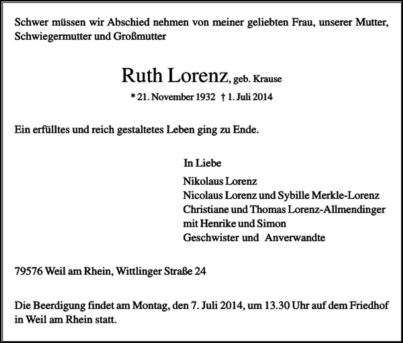 <p>Schwer müssen wir Abschied nehmen von meiner geliebten Frau, unserer Mutter,<br />Schwiegermutter und Großmutter</p><p>Ruth Lorenz, geb. Krause<br />* 21. November 1932 † 1. Juli 2014</p><p>Ein erfülltes und reich gestaltetes Leben ging zu Ende.<br />In Liebe<br />Nikolaus Lorenz<br />Nicolaus Lorenz und Sybille Merkle-Lorenz<br />Christiane und Thomas Lorenz-Allmendinger<br />mit Henrike und Simon<br />Geschwister und Anverwandte<br />79576 Weil am Rhein, Wittlinger Straße 24<br />Die Beerdigung findet am Montag, den 7. Juli 2014, um 13.30 Uhr auf dem Friedhof<br />in Weil am Rhein statt.</p>