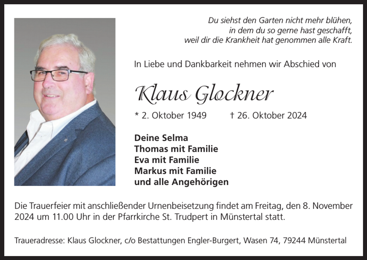 <p>Du siehst den Garten nicht mehr blühen,<br />in dem du so gerne hast geschafft,<br />weil dir die Krankheit hat genommen alle Kraft.</p><p>In Liebe und Dankbarkeit nehmen wir Abschied von</p><p>Klaus Glockner<br />* 2. Oktober 1949</p><p>† 26. Oktober 2024</p><p>Deine Selma<br />Thomas mit Familie<br />Eva mit Familie<br />Markus mit Familie<br />und alle Angehörigen<br />Die Trauerfeier mit anschließender Urnenbeisetzung findet am Freitag, den 8. November<br />2024 um 11.00 Uhr in der Pfarrkirche St. Trudpert in Münstertal statt.<br />Traueradresse: Klaus Glockner, c/o Bestattungen Engler-Burgert, Wasen 74, 79244 Münstertal</p>