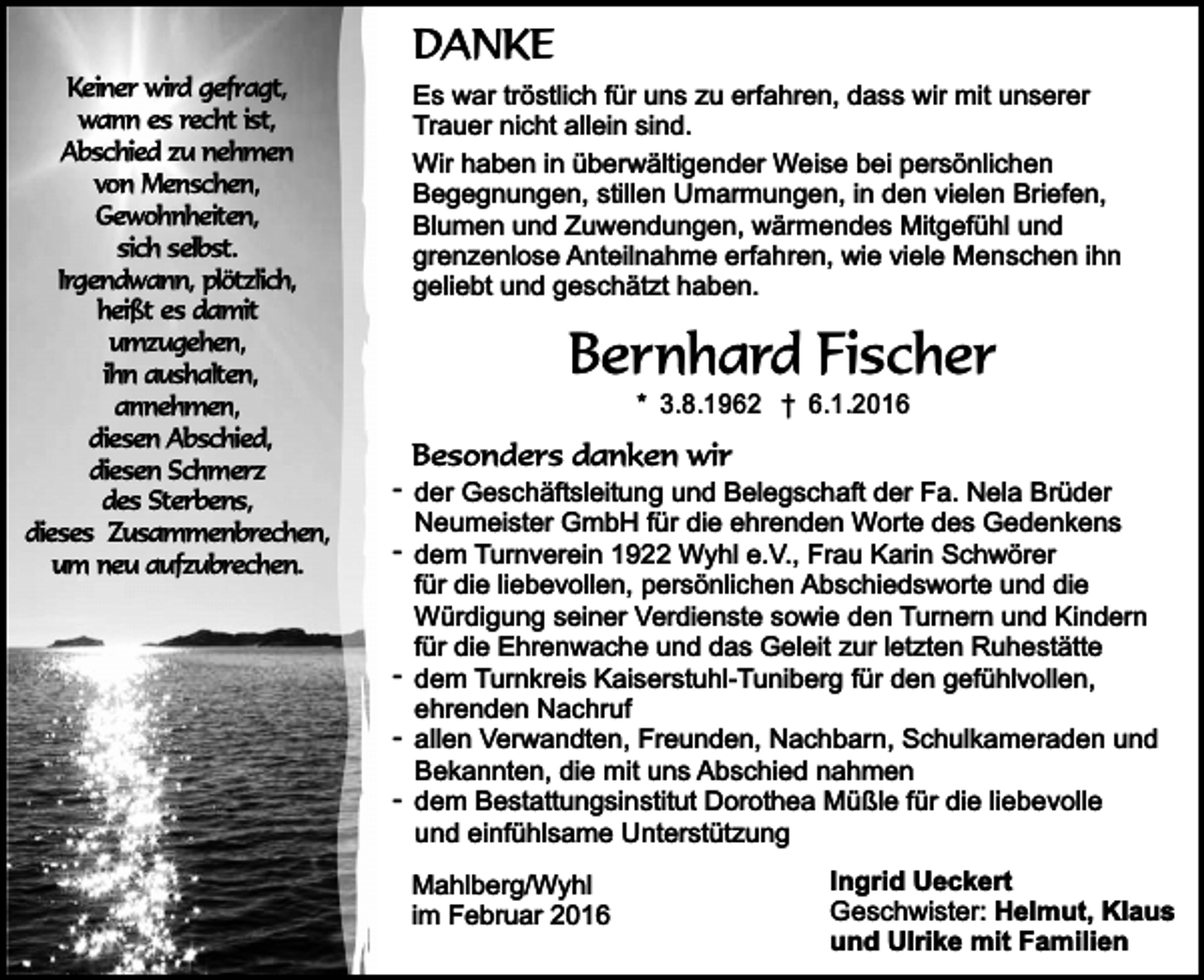 <p>Keiner wird gefragt,<br />wann es recht ist,<br />Abschied zu nehmen<br />von Menschen,<br />Gewohnheiten,<br />sich selbst.<br />Irgendwann, plötzlich,<br />heißt es damit<br />umzugehen,<br />ihn aushalten,<br />annehmen,<br />diesen Abschied,<br />diesen Schmerz<br />des Sterbens,<br />dieses Zusammenbrechen,<br />um neu aufzubrechen.</p><p>DANKE</p><p>Es war tröstlich für uns zu erfahren, dass wir mit unserer<br />Trauer nicht allein sind.<br />Wir haben in überwältigender Weise bei persönlichen<br />Begegnungen, stillen Umarmungen, in den vielen Briefen,<br />Blumen und Zuwendungen, wärmendes Mitgefühl und<br />grenzenlose Anteilnahme erfahren, wie viele Menschen ihn<br />geliebt und geschätzt haben.</p><p>Bernhard Fischer<br />* 3.8.1962 † 6.1.2016</p><p>Besonders danken wir</p><p>- der Geschäftsleitung und Belegschaft der Fa. Nela Brüder<br />Neumeister GmbH für die ehrenden Worte des Gedenkens<br />- dem Turnverein 1922 Wyhl e.V., Frau Karin Schwörer<br />für die liebevollen, persönlichen Abschiedsworte und die<br />Würdigung seiner Verdienste sowie den Turnern und Kindern<br />für die Ehrenwache und das Geleit zur letzten Ruhestätte<br />- dem Turnkreis Kaiserstuhl-Tuniberg für den gefühlvollen,<br />ehrenden Nachruf<br />- allen Verwandten, Freunden, Nachbarn, Schulkameraden und<br />Bekannten, die mit uns Abschied nahmen<br />- dem Bestattungsinstitut Dorothea Müßle für die liebevolle<br />und einfühlsame Unterstützung<br />Mahlberg/Wyhl<br />im Februar 2016</p><p>Ingrid Ueckert<br />Geschwister: Helmut, Klaus<br />und Ulrike mit Familien</p>