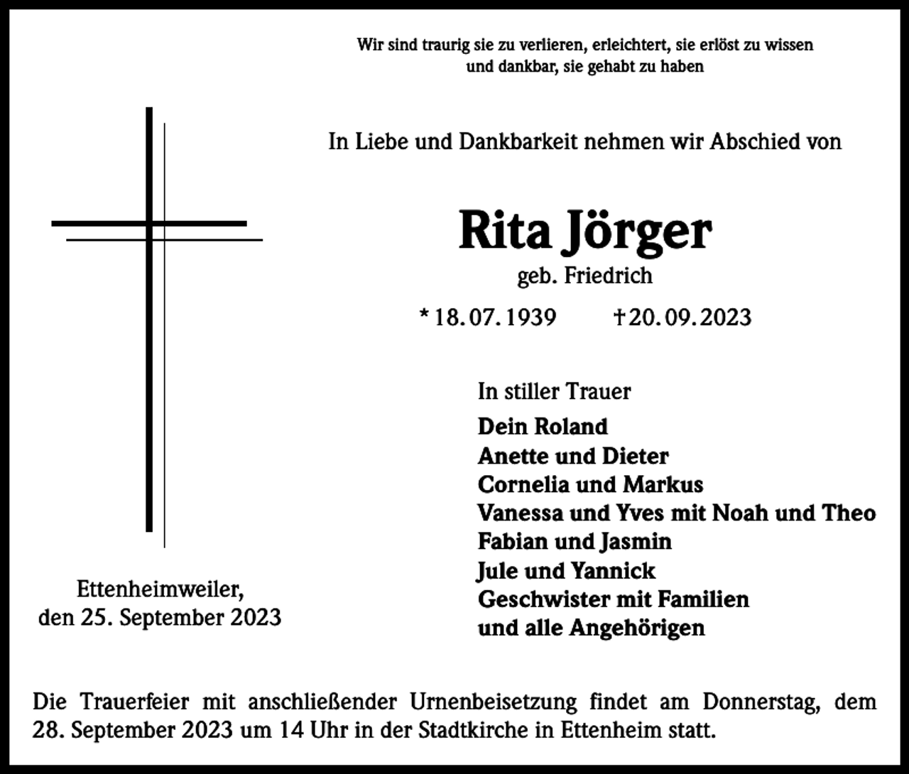 <p>Wir sind traurig sie zu verlieren, erleichtert, sie erlöst zu wissen<br />und dankbar, sie gehabt zu haben</p><p>In Liebe und Dankbarkeit nehmen wir Abschied von</p><p>Rita Jörger<br />geb. Friedrich</p><p>* 18. 07. 1939</p><p>Ettenheimweiler,<br />den 25. September 2023</p><p>† 20. 09. 2023</p><p>In stiller Trauer<br />Dein Roland<br />Anette und Dieter<br />Cornelia und Markus<br />Vanessa und Yves mit Noah und Theo<br />Fabian und Jasmin<br />Jule und Yannick<br />Geschwister mit Familien<br />und alle Angehörigen</p><p>Die Trauerfeier mit anschließender Urnenbeisetzung findet am Donnerstag, dem<br />28. September 2023 um 14 Uhr in der Stadtkirche in Ettenheim statt.</p>