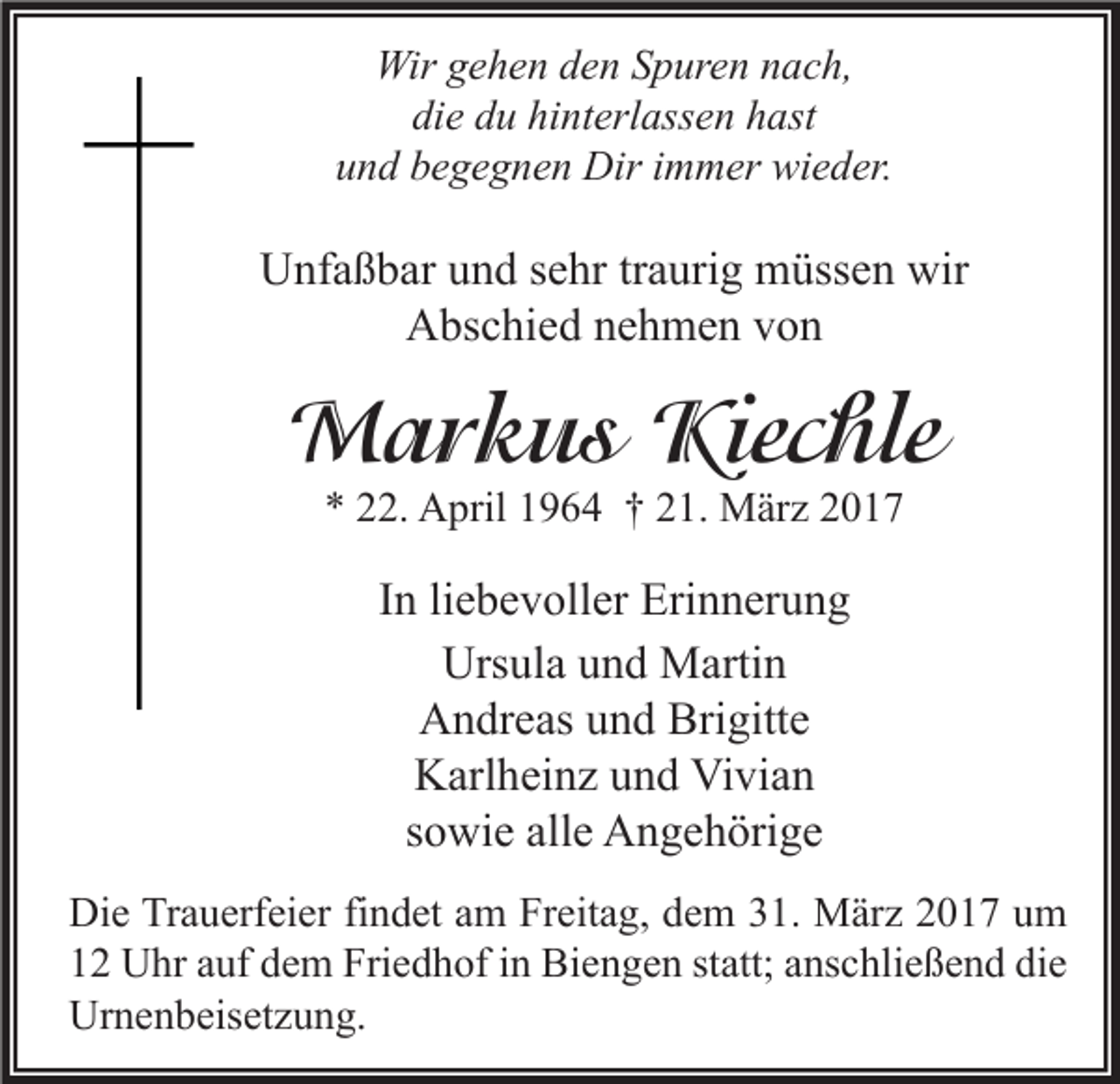 <p>Wir gehen den Spuren nach,<br />die du hinterlassen hast<br />und begegnen Dir immer wieder.</p><p>Unfaßbar und sehr traurig müssen wir<br />Abschied nehmen von</p><p>Markus Kiechle<br />* 22. April 1964 † 21. März 2017</p><p>In liebevoller Erinnerung<br />Ursula und Martin<br />Andreas und Brigitte<br />Karlheinz und Vivian<br />sowie alle Angehörige<br />Die Trauerfeier findet am Freitag, dem 31. März 2017 um<br />12 Uhr auf dem Friedhof in Biengen statt; anschließend die<br />Urnenbeisetzung.</p>