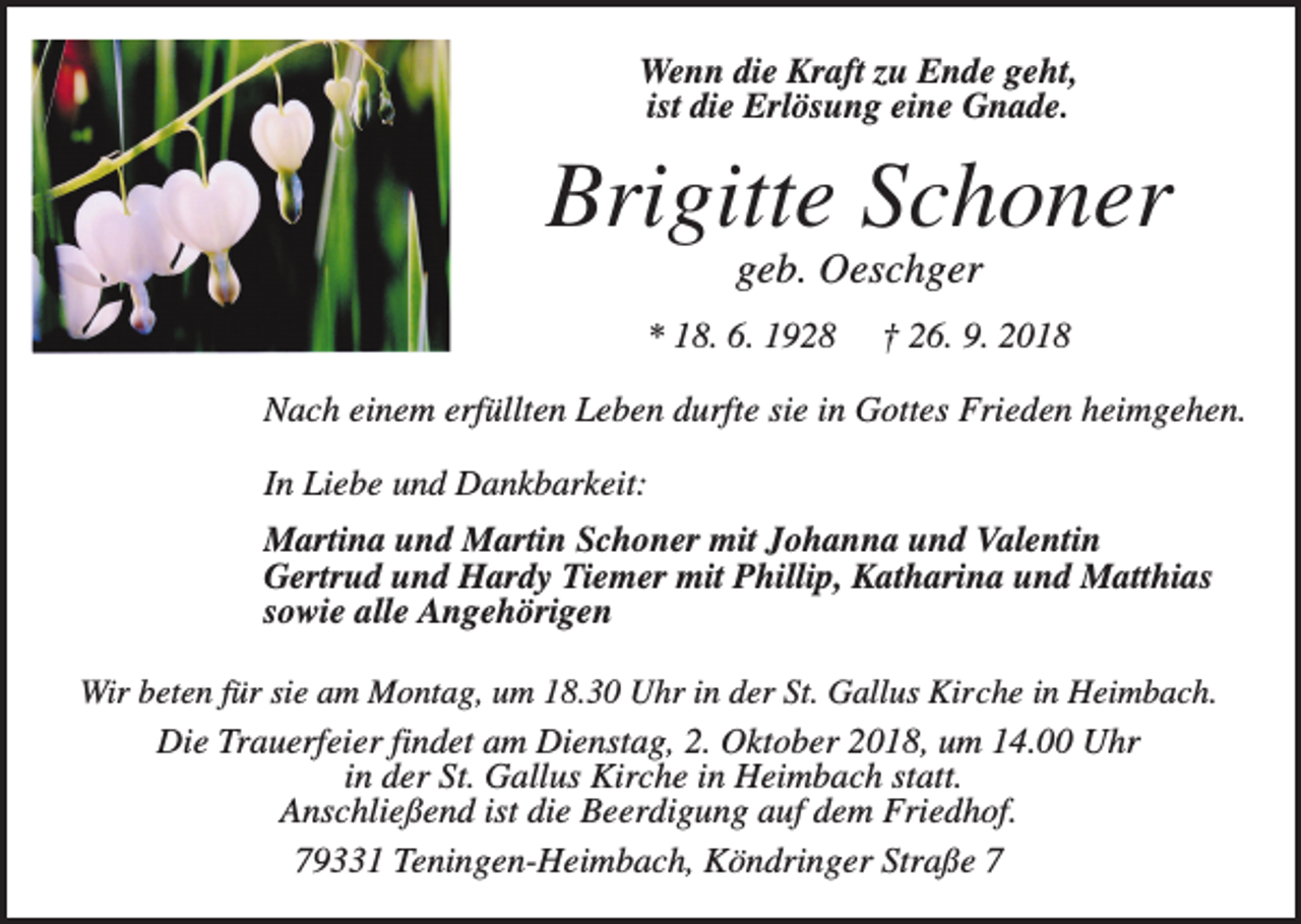 <p>Wenn die Kraft zu Ende geht,<br />ist die Erlösung eine Gnade.</p><p>Brigitte Schoner<br />geb. Oeschger<br />* 18. 6. 1928</p><p>† 26. 9. 2018</p><p>Nach einem erfüllten Leben durfte sie in Gottes Frieden heimgehen.<br />In Liebe und Dankbarkeit:<br />Martina und Martin Schoner mit Johanna und Valentin<br />Gertrud und Hardy Tiemer mit Phillip, Katharina und Matthias<br />sowie alle Angehörigen<br />Wir beten für sie am Montag, um 18.30 Uhr in der St. Gallus Kirche in Heimbach.<br />Die Trauerfeier findet am Dienstag, 2. Oktober 2018, um 14.00 Uhr<br />in der St. Gallus Kirche in Heimbach statt.<br />Anschließend ist die Beerdigung auf dem Friedhof.</p><p>79331 Teningen-Heimbach, Köndringer Straße 7</p>