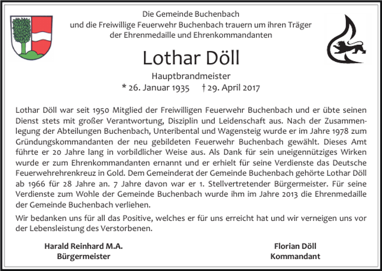 <p>Die Gemeinde Buchenbach<br />und die Freiwillige Feuerwehr Buchenbach trauern um ihren Träger<br />der Ehrenmedaille und Ehrenkommandanten</p><p>Lothar Döll</p><p>Hauptbrandmeister<br />* 26. Januar 1935 † 29. April 2017<br />Lothar Döll war seit 1950 Mitglied der Freiwilligen Feuerwehr Buchenbach und er übte seinen<br />Dienst stets mit großer Verantwortung, Disziplin und Leidenschaft aus. Nach der Zusammenlegung der Abteilungen Buchenbach, Unteribental und Wagensteig wurde er im Jahre 1978 zum<br />Gründungskommandanten der neu gebildeten Feuerwehr Buchenbach gewählt. Dieses Amt<br />führte er 20 Jahre lang in vorbildlicher Weise aus. Als Dank für sein uneigennütziges Wirken<br />wurde er zum Ehrenkommandanten ernannt und er erhielt für seine Verdienste das Deutsche<br />Feuerwehrehrenkreuz in Gold. Dem Gemeinderat der Gemeinde Buchenbach gehörte Lothar Döll<br />ab 1966 für 28 Jahre an. 7 Jahre davon war er 1. Stellvertretender Bürgermeister. Für seine<br />Verdienste zum Wohle der Gemeinde Buchenbach wurde ihm im Jahre 2013 die Ehrenmedaille<br />der Gemeinde Buchenbach verliehen.<br />Wir bedanken uns für all das Positive, welches er für uns erreicht hat und wir verneigen uns vor<br />der Lebensleistung des Verstorbenen.<br />Harald Reinhard M.A.<br />Bürgermeister</p><p>Florian Döll<br />Kommandant</p>