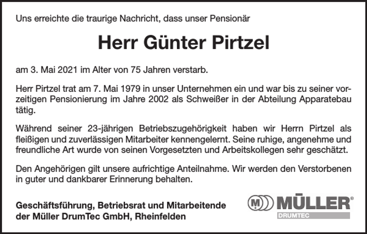 <p>Uns erreichte die traurige Nachricht, dass unser Pensionär</p><p>Herr Günter Pirtzel<br />am 3. Mai 2021 im Alter von 75 Jahren verstarb.<br />Herr Pirtzel trat am 7. Mai 1979 in unser Unternehmen ein und war bis zu seiner vorzeitigen Pensionierung im Jahre 2002 als Schweißer in der Abteilung Apparatebau<br />tätig.<br />Während seiner 23-jährigen Betriebszugehörigkeit haben wir Herrn Pirtzel als<br />­fleißigen und zuverlässigen Mitarbeiter kennengelernt. Seine ruhige, angenehme und<br />freundliche Art wurde von seinen Vorgesetzten und Arbeitskollegen sehr geschätzt.<br />Den Angehörigen gilt unsere aufrichtige Anteilnahme. Wir werden den Verstorbenen<br />in guter und dankbarer Erinnerung behalten.<br />Geschäftsführung, Betriebsrat und Mitarbeitende<br />der Müller DrumTec GmbH, Rheinfelden</p><p>DRUMTEC</p>