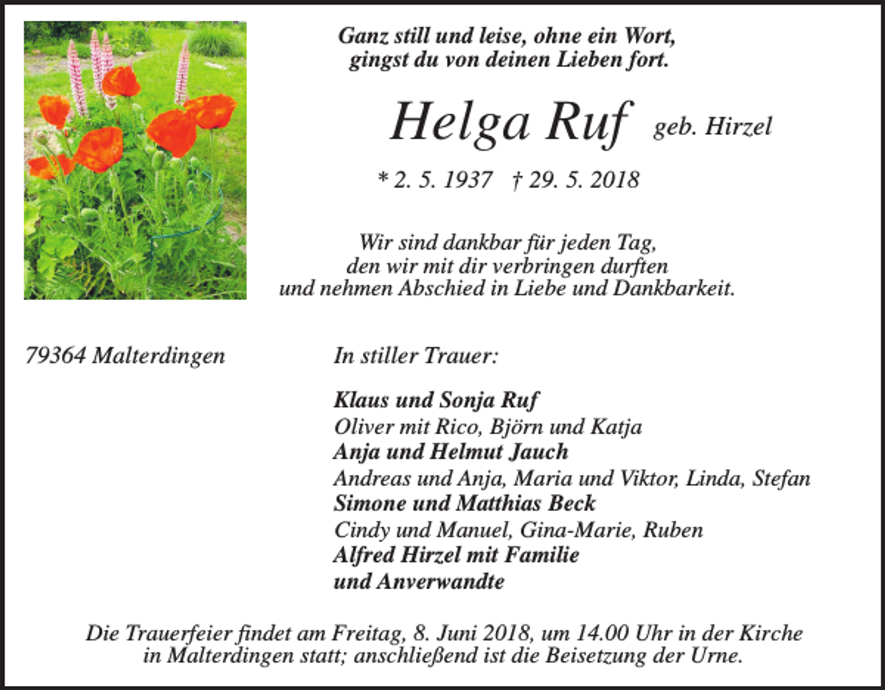 <p>Ganz still und leise, ohne ein Wort,<br />gingst du von deinen Lieben fort.</p><p>Helga Ruf</p><p>geb. Hirzel</p><p>* 2. 5. 1937 † 29. 5. 2018<br />Wir sind dankbar für jeden Tag,<br />den wir mit dir verbringen durften<br />und nehmen Abschied in Liebe und Dankbarkeit.</p><p>79364 Malterdingen</p><p>In stiller Trauer:<br />Klaus und Sonja Ruf<br />Oliver mit Rico, Björn und Katja<br />Anja und Helmut Jauch<br />Andreas und Anja, Maria und Viktor, Linda, Stefan<br />Simone und Matthias Beck<br />Cindy und Manuel, Gina-Marie, Ruben<br />Alfred Hirzel mit Familie<br />und Anverwandte</p><p>Die Trauerfeier findet am Freitag, 8. Juni 2018, um 14.00 Uhr in der Kirche<br />in Malterdingen statt; anschließend ist die Beisetzung der Urne.</p>