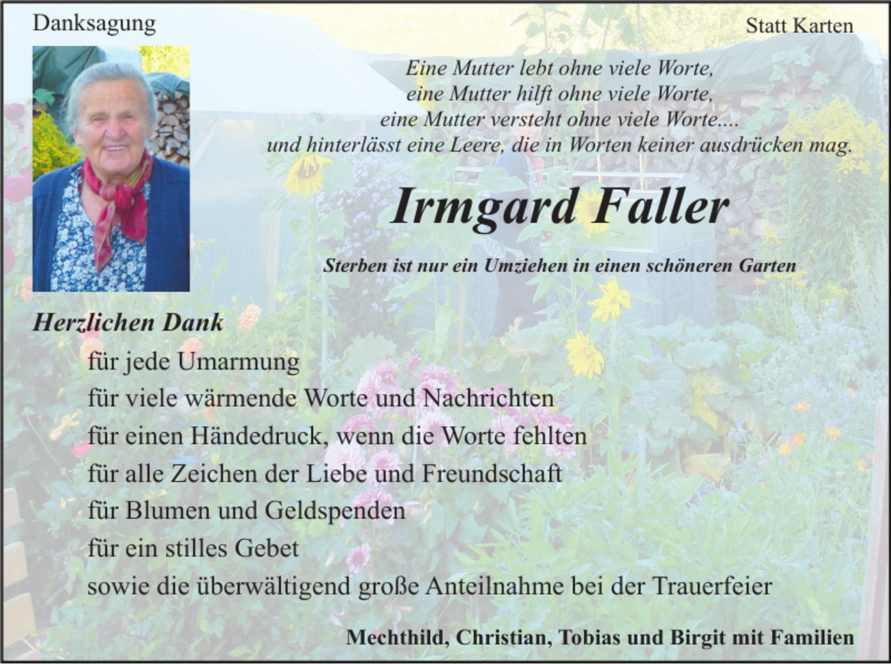 <p>Danksagung</p><p>Statt Karten<br />Eine Mutter lebt ohne viele Worte,<br />eine Mutter hilft ohne viele Worte,<br />eine Mutter versteht ohne viele Worte....<br />und hinterlässt eine Leere, die in Worten keiner ausdrücken mag.</p><p>Irmgard Faller<br />Sterben ist nur ein Umziehen in einen schöneren Garten</p><p>Herzlichen Dank<br />für jede Umarmung<br />für viele wärmende Worte und Nachrichten<br />für einen Händedruck, wenn die Worte fehlten<br />für alle Zeichen der Liebe und Freundschaft<br />für Blumen und Geldspenden<br />für ein stilles Gebet<br />sowie die überwältigend große Anteilnahme bei der Trauerfeier<br />Mechthild, Christian, Tobias und Birgit mit Familien</p>