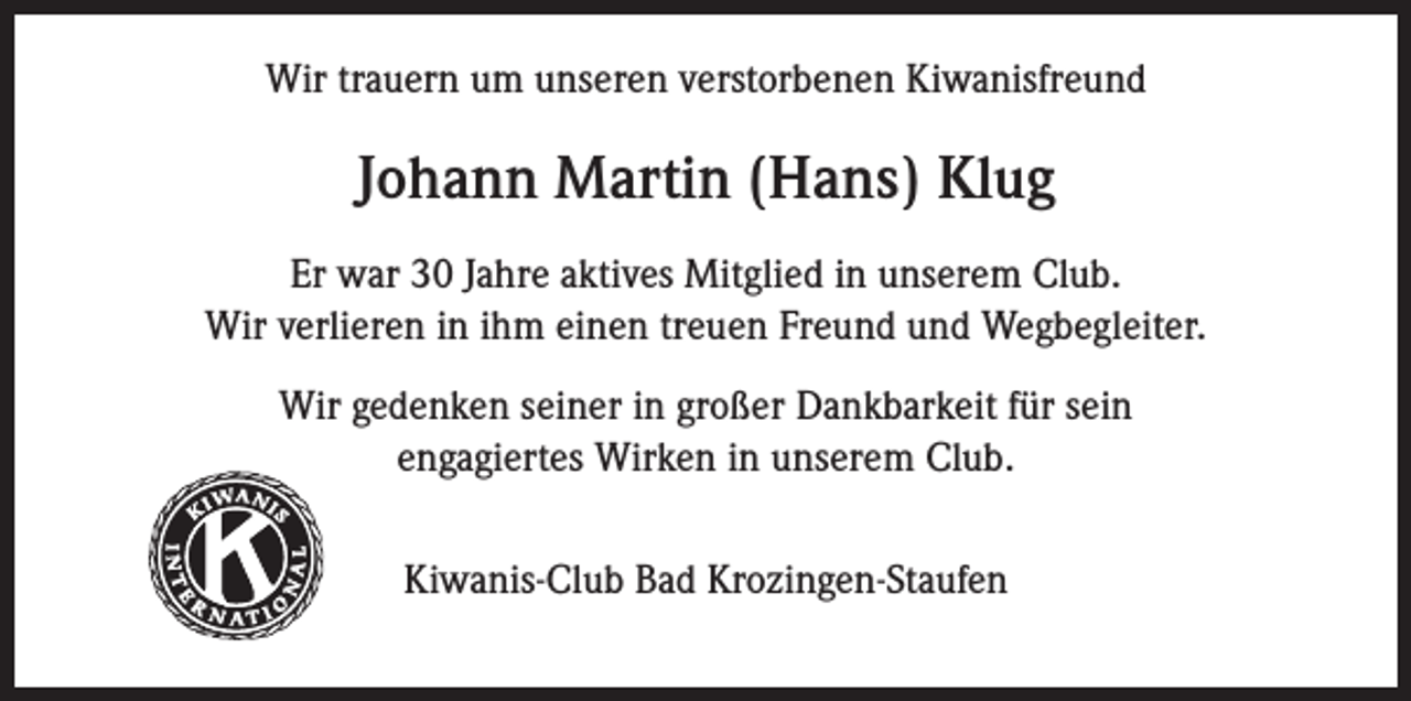 <p>Wir trauern um unseren verstorbenen Kiwanisfreund</p><p>Johann Martin (Hans) Klug<br />Er war 30 Jahre aktives Mitglied in unserem Club.<br />Wir verlieren in ihm einen treuen Freund und Wegbegleiter.<br />Wir gedenken seiner in großer Dankbarkeit für sein<br />engagiertes Wirken in unserem Club.</p><p>Kiwanis</p><p>®</p><p>Kiwanis-Club Bad Krozingen-Staufen</p>