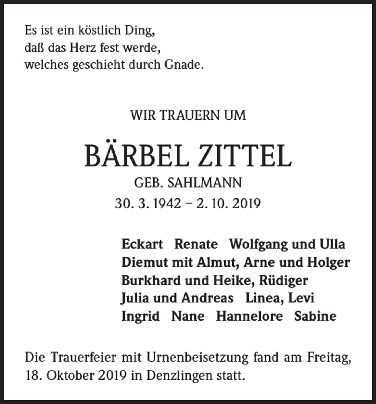 <p>Es ist ein köstlich Ding,<br />daß das Herz fest werde,<br />welches geschieht durch Gnade.</p><p>WIR TRAUERN UM</p><p>BÄRBEL ZITTEL<br />GEB. SAHLMANN<br />30. 3. 1942 – 2. 10. 2019</p><p>Eckart Renate Wolfgang und Ulla<br />Diemut mit Almut, Arne und Holger<br />Burkhard und Heike, Rüdiger<br />Julia und Andreas Linea, Levi<br />Ingrid Nane Hannelore Sabine<br />Die Trauerfeier mit Urnenbeisetzung fand am Freitag,<br />18. Oktober 2019 in Denzlingen statt.</p>