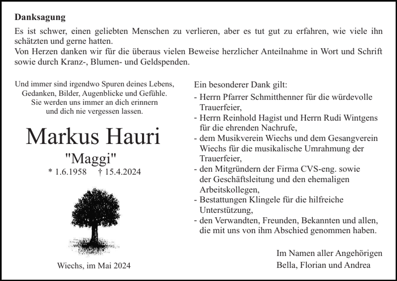 <p>Danksagung<br />Es ist schwer, einen geliebten Menschen zu verlieren, aber es tut gut zu erfahren, wie viele ihn<br />schätzten und gerne hatten.<br />Von Herzen danken wir für die überaus vielen Beweise herzlicher Anteilnahme in Wort und Schrift<br />sowie durch Kranz-, Blumen- und Geldspenden.<br />Und immer sind irgendwo Spuren deines Lebens,<br />Gedanken, Bilder, Augenblicke und Gefühle.<br />Sie werden uns immer an dich erinnern<br />und dich nie vergessen lassen.</p><p>Markus Hauri<br />"Maggi"<br />* 1.6.1958</p><p>† 15.4.2024</p><p>Wiechs, im Mai 2024</p><p>Ein besonderer Dank gilt:<br />- Herrn Pfarrer Schmitthenner für die würdevolle<br />Trauerfeier,<br />- Herrn Reinhold Hagist und Herrn Rudi Wintgens<br />für die ehrenden Nachrufe,<br />- dem Musikverein Wiechs und dem Gesangverein<br />Wiechs für die musikalische Umrahmung der<br />Trauerfeier,<br />- den Mitgründern der Firma CVS-eng. sowie<br />der Geschäftsleitung und den ehemaligen<br />Arbeitskollegen,<br />- Bestattungen Klingele für die hilfreiche<br />Unterstützung,<br />- den Verwandten, Freunden, Bekannten und allen,<br />die mit uns von ihm Abschied genommen haben.<br />Im Namen aller Angehörigen<br />Bella, Florian und Andrea</p>