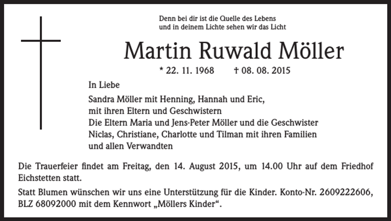 <p>Martin Ruwald Möller</p><p>Denn bei dir ist die Quelle des Lebens</p><p>und in deinem Lichte sehen wir das Licht</p><p>* 22. 11. 1968 † 08. 08. 2015<br />In Liebe<br />Sandra Möller mit Henning, Hannah und Eric,<br />mit ihren Eltern und Geschwistern<br />Die Eltern Maria und Jens-Peter Möller und die Geschwister<br />Niclas, Christiane, Charlotte und Tilman mit ihren Familien<br />und allen Verwandten</p><p>Die Trauerfeier findet am Freitag, den 14. August 2015, um 14.00 Uhr auf dem Friedhof<br />Eichstetten statt.<br />Statt Blumen wünschen wir uns eine Unterstützung für die Kinder. Konto-Nr. 2609222606,<br />BLZ 68092000 mit dem Kennwort „Möllers Kinder“.</p>
