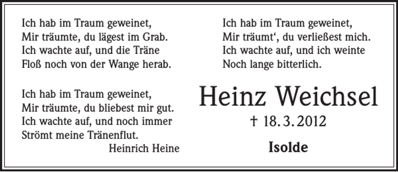 <p>Ich hab im Traum geweinet,<br />Mir träumte, du lägest im Grab.<br />Ich wachte auf, und die Träne<br />Floß noch von der Wange herab.<br />Ich hab im Traum geweinet,<br />Mir träumte, du bliebest mir gut.<br />Ich wachte auf, und noch immer<br />Strömt meine Tränenflut.</p><p>Heinrich Heine</p><p>Ich hab im Traum geweinet,<br />Mir träumt‘, du verließest mich.<br />Ich wachte auf, und ich weinte<br />Noch lange bitterlich.</p><p>Heinz Weichsel<br />† 18. 3. 2012<br />Isolde</p>