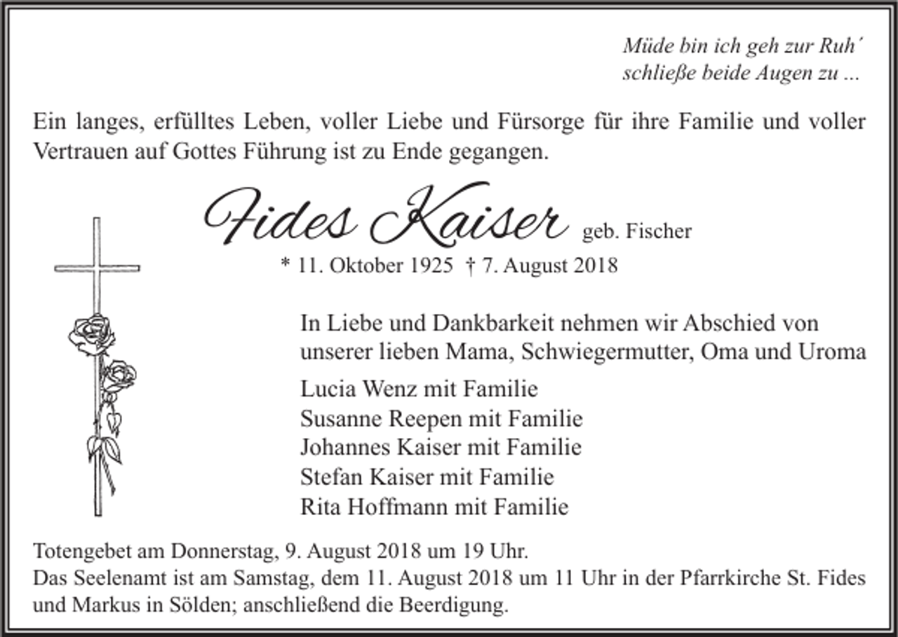 <p>Müde bin ich geh zur Ruh´<br />schließe beide Augen zu ...</p><p>Ein langes, erfülltes Leben, voller Liebe und Fürsorge für ihre Familie und voller<br />Vertrauen auf Gottes Führung ist zu Ende gegangen.</p><p>Fides Kaiser</p><p>geb. Fischer<br />* 11. Oktober 1925 † 7. August 2018</p><p>In Liebe und Dankbarkeit nehmen wir Abschied von<br />unserer lieben Mama, Schwiegermutter, Oma und Uroma<br />Lucia Wenz mit Familie<br />Susanne Reepen mit Familie<br />Johannes Kaiser mit Familie<br />Stefan Kaiser mit Familie<br />Rita Hoffmann mit Familie<br />Totengebet am Donnerstag, 9. August 2018 um 19 Uhr.<br />Das Seelenamt ist am Samstag, dem 11. August 2018 um 11 Uhr in der Pfarrkirche St. Fides<br />und Markus in Sölden; anschließend die Beerdigung.</p>