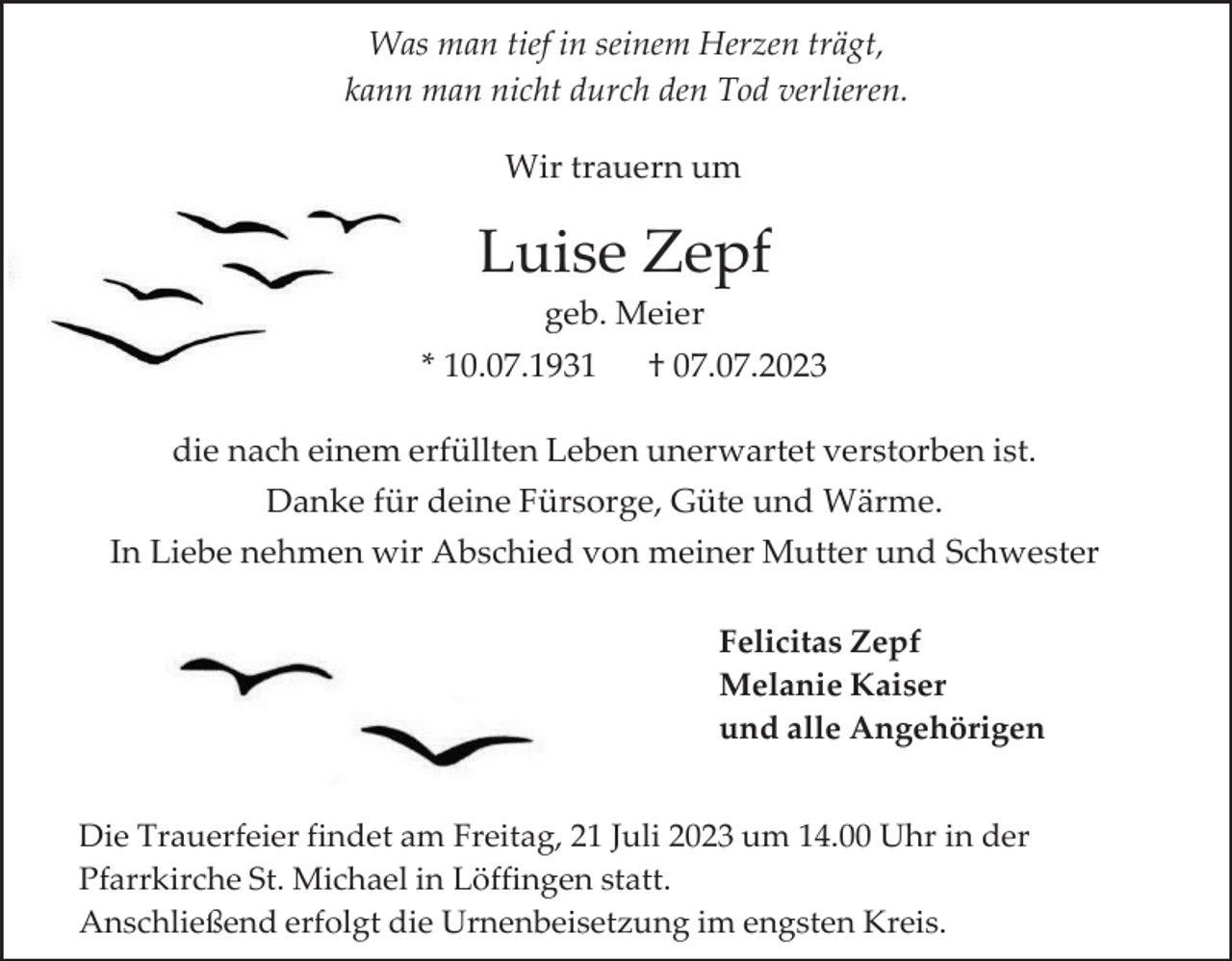 <p>Was man tief in seinem Herzen trägt,<br />kann man nicht durch den Tod verlieren.<br />Wir trauern um</p><p>Luise Zepf<br />geb. Meier<br />* 10.07.1931</p><p>† 07.07.2023</p><p>die nach einem erfüllten Leben unerwartet verstorben ist.<br />Danke für deine Fürsorge, Güte und Wärme.<br />In Liebe nehmen wir Abschied von meiner Mutter und Schwester<br />Felicitas Zepf<br />Melanie Kaiser<br />und alle Angehörigen<br />Die Trauerfeier findet am Freitag, 21 Juli 2023 um 14.00 Uhr in der<br />Pfarrkirche St. Michael in Löffingen statt.<br />Anschließend erfolgt die Urnenbeisetzung im engsten Kreis.</p>
