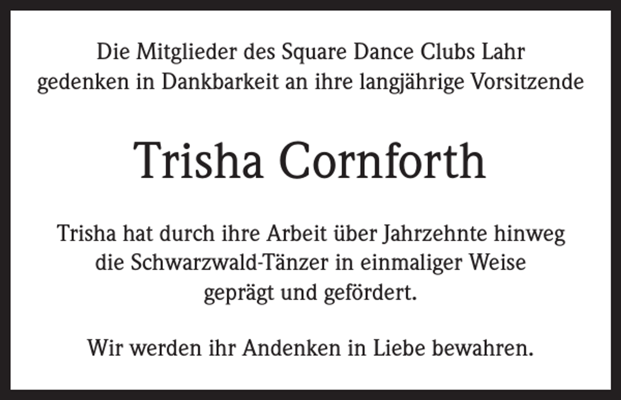 <p>Die Mitglieder des Square Dance Clubs Lahr<br />gedenken in Dankbarkeit an ihre langjährige Vorsitzende</p><p>Trisha Cornforth<br />Trisha hat durch ihre Arbeit über Jahrzehnte hinweg<br />die Schwarzwald-Tänzer in einmaliger Weise<br />geprägt und gefördert.<br />Wir werden ihr Andenken in Liebe bewahren.</p>