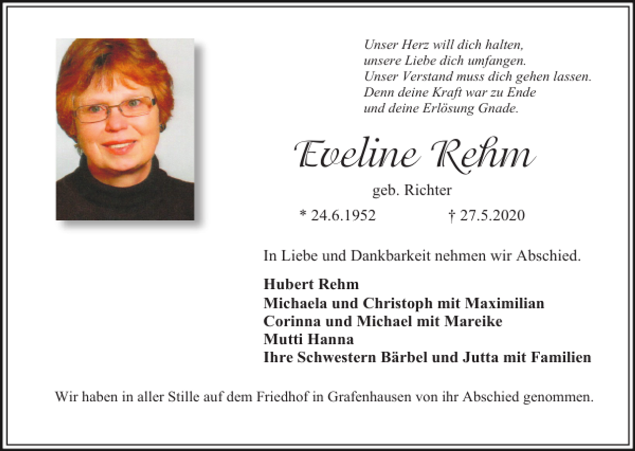 <p>Unser Herz will dich halten,<br />unsere Liebe dich umfangen.<br />Unser Verstand muss dich gehen lassen.<br />Denn deine Kraft war zu Ende<br />und deine Erlösung Gnade.</p><p>Eveline Rehm<br />geb. Richter<br />* 24.6.1952</p><p>† 27.5.2020</p><p>In Liebe und Dankbarkeit nehmen wir Abschied.<br />Hubert Rehm<br />Michaela und Christoph mit Maximilian<br />Corinna und Michael mit Mareike<br />Mutti Hanna<br />Ihre Schwestern Bärbel und Jutta mit Familien<br />Wir haben in aller Stille auf dem Friedhof in Grafenhausen von ihr Abschied genommen.</p>