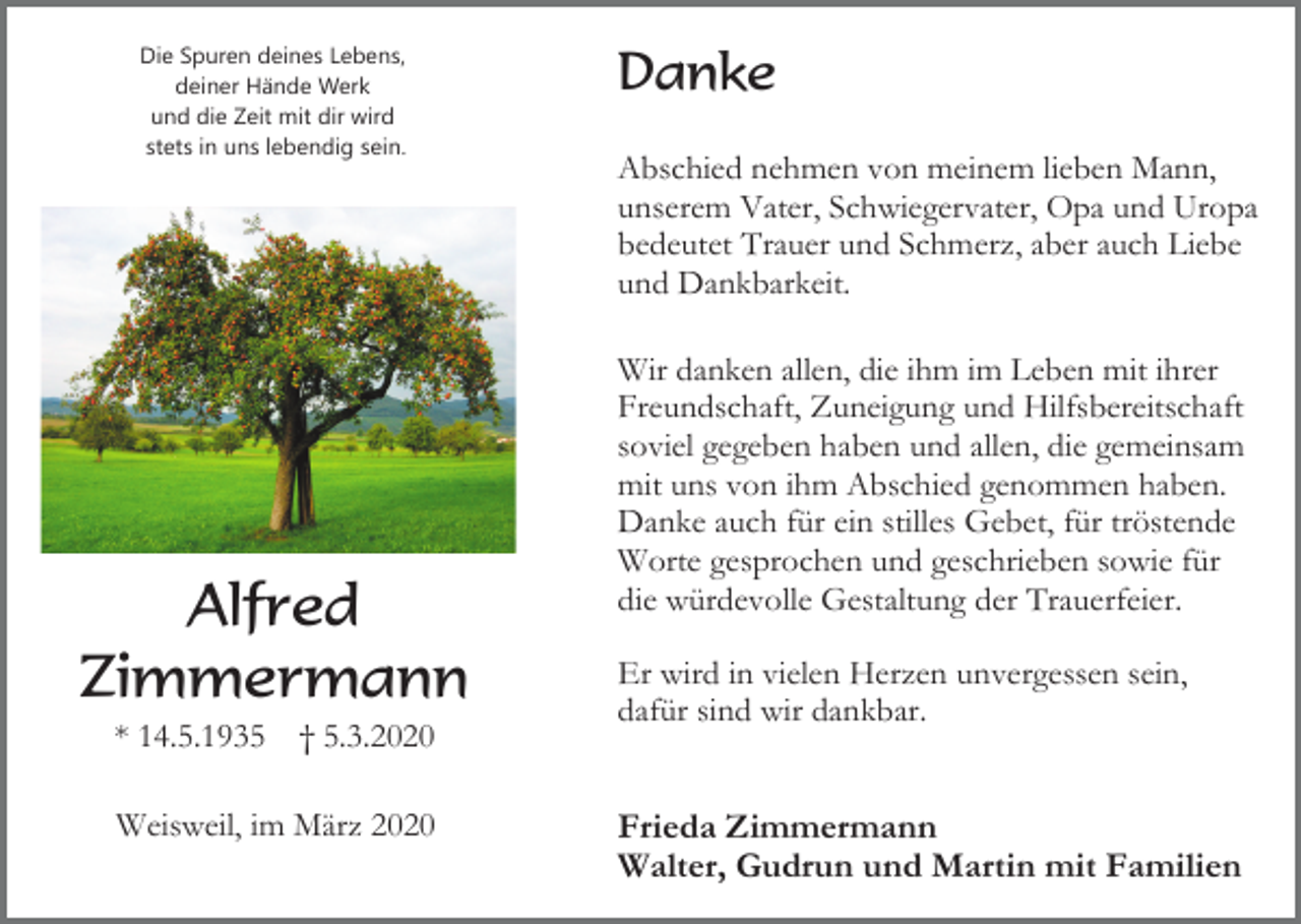 <p>Die Spuren deines Lebens,<br />deiner Hände Werk<br />und die Zeit mit dir wird<br />stets in uns lebendig sein.</p><p>Alfred<br />Zimmermann<br />* 14.5.1935</p><p>† 5.3.2020</p><p>Weisweil, im März 2020</p><p>Danke<br />Abschied nehmen von meinem lieben Mann,<br />unserem Vater, Schwiegervater, Opa und Uropa<br />bedeutet Trauer und Schmerz, aber auch Liebe<br />und Dankbarkeit.<br />Wir danken allen, die ihm im Leben mit ihrer<br />Freundschaft, Zuneigung und Hilfsbereitschaft<br />soviel gegeben haben und allen, die gemeinsam<br />mit uns von ihm Abschied genommen haben.<br />Danke auch für ein stilles Gebet, für tröstende<br />Worte gesprochen und geschrieben sowie für<br />die würdevolle Gestaltung der Trauerfeier.<br />Er wird in vielen Herzen unvergessen sein,<br />dafür sind wir dankbar.</p><p>Frieda Zimmermann<br />Walter, Gudrun und Martin mit Familien</p>
