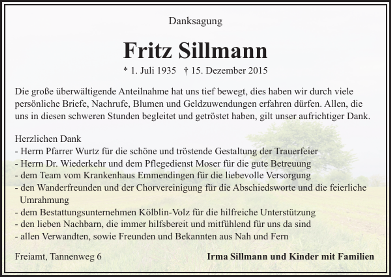 <p>Danksagung</p><p>Fritz Sillmann<br />* 1. Juli 1935 † 15. Dezember 2015<br />Die große überwältigende Anteilnahme hat uns tief bewegt, dies haben wir durch viele<br />persönliche Briefe, Nachrufe, Blumen und Geldzuwendungen erfahren dürfen. Allen, die<br />uns in diesen schweren Stunden begleitet und getröstet haben, gilt unser aufrichtiger Dank.<br />Herzlichen Dank<br />- Herrn Pfarrer Wurtz für die schöne und tröstende Gestaltung der Trauerfeier<br />- Herrn Dr. Wiederkehr und dem Pflegedienst Moser für die gute Betreuung<br />- dem Team vom Krankenhaus Emmendingen für die liebevolle Versorgung<br />- den Wanderfreunden und der Chorvereinigung für die Abschiedsworte und die feierliche<br />Umrahmung<br />- dem Bestattungsunternehmen Kölblin-Volz für die hilfreiche Unterstützung<br />- den lieben Nachbarn, die immer hilfsbereit und mitfühlend für uns da sind<br />- allen Verwandten, sowie Freunden und Bekannten aus Nah und Fern<br />Freiamt, Tannenweg 6</p><p>Irma Sillmann und Kinder mit Familien</p>