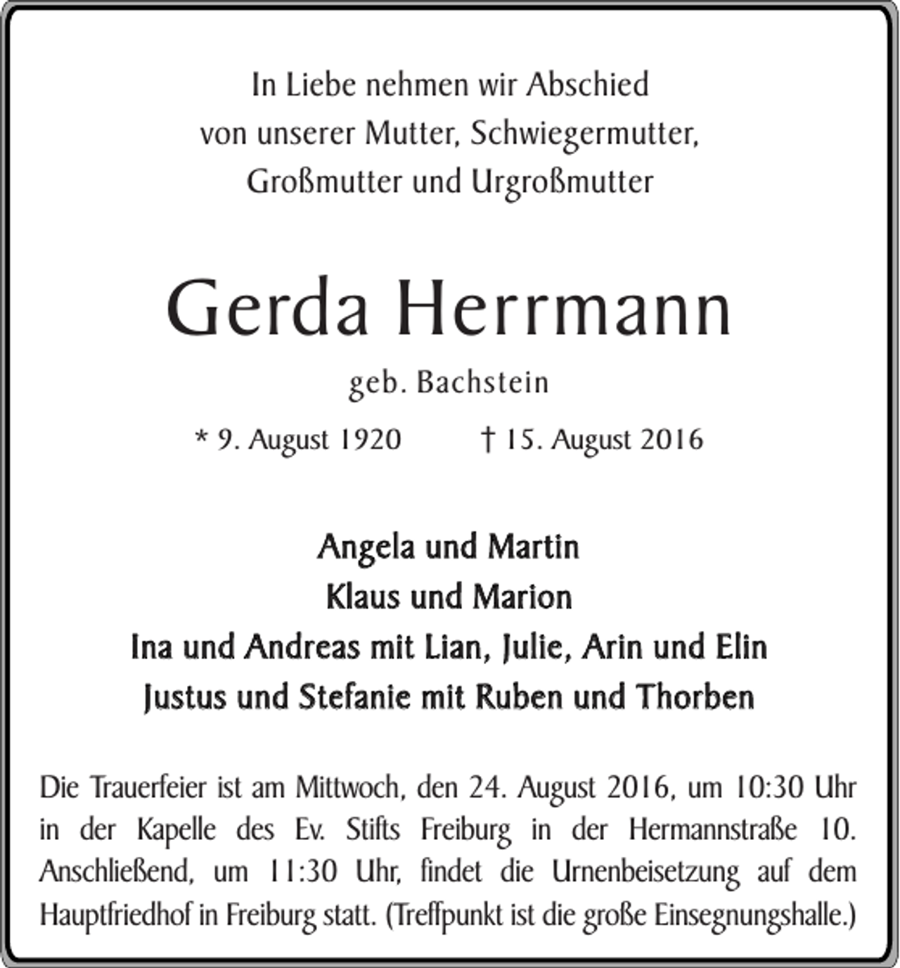 <p>In Liebe nehmen wir Abschied<br />von unserer Mutter, Schwiegermutter,<br />Großmutter und Urgroßmutter</p><p>Gerda Herrmann<br />geb. Bachstein<br />* 9. August 1920</p><p>15. August 2016</p><p>Angela und Martin<br />Klaus und Marion<br />Ina und Andreas mit Lian, Julie, Arin und Elin<br />Justus und Stefanie mit Ruben und Thorben<br />Die Trauerfeier ist am Mittwoch, den 24. August 2016, um 10:30 Uhr<br />in der Kapelle des Ev. Stifts Freiburg in der Hermannstraße 10.<br />Anschließend, um 11:30 Uhr, findet die Urnenbeisetzung auf dem<br />Hauptfriedhof in Freiburg statt. (Treffpunkt ist die große Einsegnungshalle.)</p>