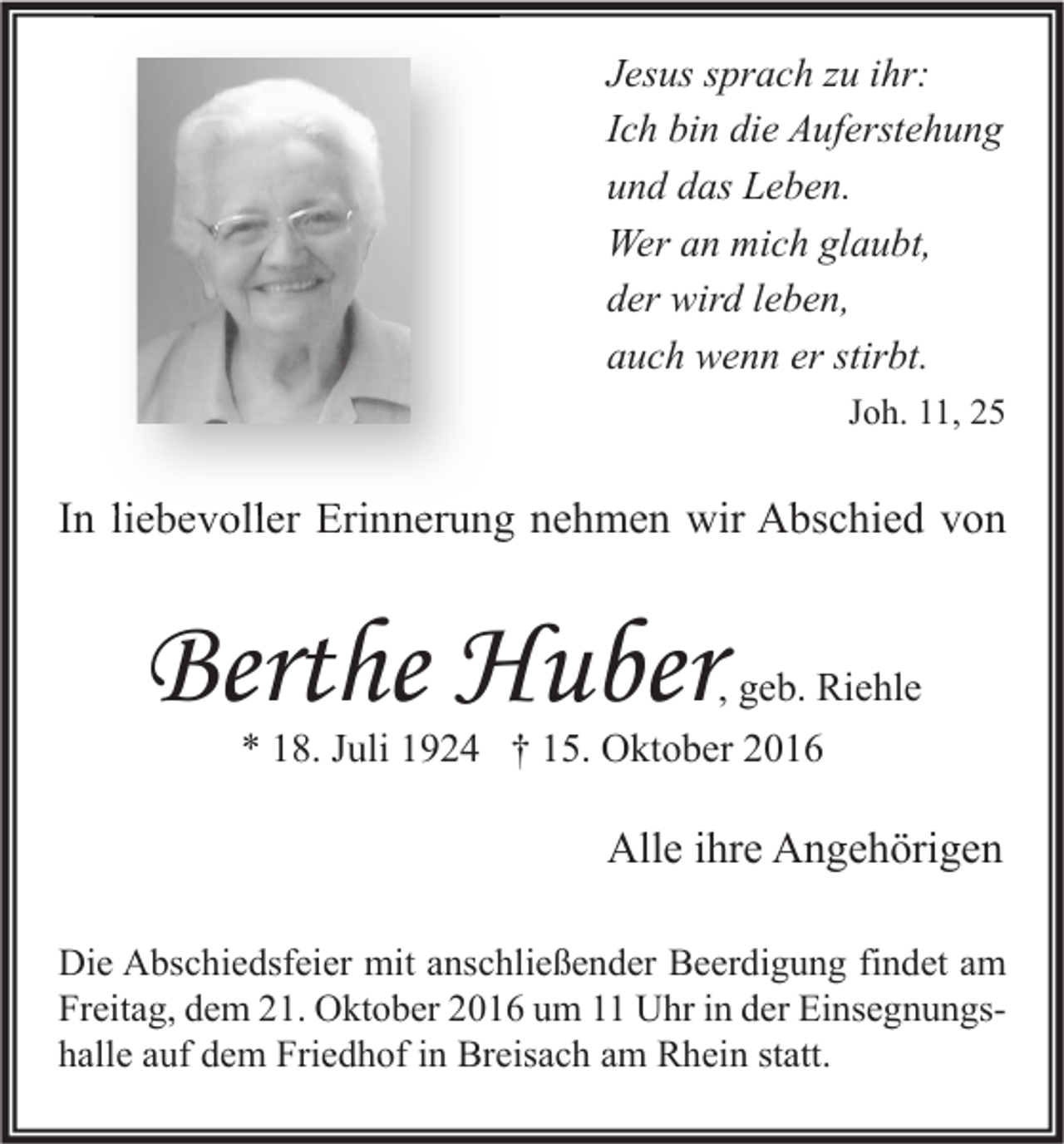 <p>Jesus sprach zu ihr:<br />Ich bin die Auferstehung<br />und das Leben.<br />Wer an mich glaubt,<br />der wird leben,<br />auch wenn er stirbt.<br />Joh. 11, 25</p><p>In liebevoller Erinnerung nehmen wir Abschied von</p><p>Berthe Huber</p><p>, geb. Riehle<br />* 18. Juli 1924 † 15. Oktober 2016</p><p>Alle ihre Angehörigen<br />Die Abschiedsfeier mit anschließender Beerdigung findet am<br />Freitag, dem 21. Oktober 2016 um 11 Uhr in der Einsegnungshalle auf dem Friedhof in Breisach am Rhein statt.</p>