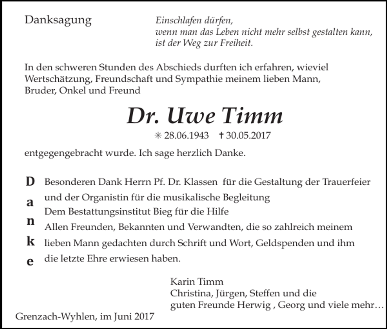 <p>Danksagung</p><p>Einschlafen dürfen,<br />wenn man das Leben nicht mehr selbst gestalten kann,<br />ist der Weg zur Freiheit.</p><p>In den schweren Stunden des Abschieds durften ich erfahren, wieviel<br />Wertschätzung, Freundschaft und Sympathie meinem lieben Mann,<br />Bruder, Onkel und Freund</p><p>Dr. Uwe Timm<br />✳ 28.06.1943</p><p>✝ 30.05.2017</p><p>entgegengebracht wurde. Ich sage herzlich Danke.</p><p>D<br />a<br />n<br />k</p><p>Besonderen Dank Herrn Pf. Dr. Klassen für die Gestaltung der Trauerfeier</p><p>e</p><p>die letzte Ehre erwiesen haben.</p><p>und der Organistin für die musikalische Begleitung<br />Dem Bestattungsinstitut Bieg für die Hilfe<br />Allen Freunden, Bekannten und Verwandten, die so zahlreich meinem<br />lieben Mann gedachten durch Schrift und Wort, Geldspenden und ihm</p><p>Grenzach-Wyhlen, im Juni 2017</p><p>Karin Timm<br />Christina, Jürgen, Steffen und die<br />guten Freunde Herwig , Georg und viele mehr…</p>