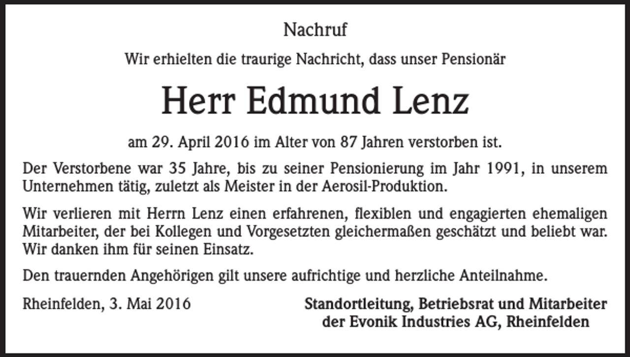 <p>Nachruf<br />Wir erhielten die traurige Nachricht, dass unser Pensionär</p><p>Herr Edmund Lenz<br />am 29. April 2016 im Alter von 87 Jahren verstorben ist.<br />Der Verstorbene war 35 Jahre, bis zu seiner Pensionierung im Jahr 1991, in unserem<br />Unternehmen tätig, zuletzt als Meister in der Aerosil-Produktion.<br />Wir verlieren mit Herrn Lenz einen erfahrenen, flexiblen und engagierten ehemaligen<br />Mitarbeiter, der bei Kollegen und Vorgesetzten gleichermaßen geschätzt und beliebt war.<br />Wir danken ihm für seinen Einsatz.<br />Den trauernden Angehörigen gilt unsere aufrichtige und herzliche Anteilnahme.<br />Rheinfelden, 3. Mai 2016</p><p>Standortleitung, Betriebsrat und Mitarbeiter<br />der Evonik Industries AG, Rheinfelden</p>