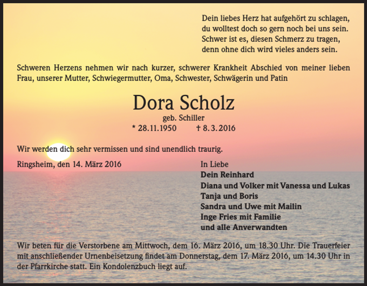 <p>Dein liebes Herz hat aufgehört zu schlagen,<br />du wolltest doch so gern noch bei uns sein.<br />Schwer ist es, diesen Schmerz zu tragen,<br />denn ohne dich wird vieles anders sein.<br />Schweren Herzens nehmen wir nach kurzer, schwerer Krankheit Abschied von meiner lieben<br />Frau, unserer Mutter, Schwiegermutter, Oma, Schwester, Schwägerin und Patin</p><p>Dora Scholz</p><p>geb. Schiller<br />* 28.11.1950<br />† 8. 3. 2016<br />Wir werden dich sehr vermissen und sind unendlich traurig.<br />Ringsheim, den 14. März 2016</p><p>In Liebe<br />Dein Reinhard<br />Diana und Volker mit Vanessa und Lukas<br />Tanja und Boris<br />Sandra und Uwe mit Mailin<br />Inge Fries mit Familie<br />und alle Anverwandten</p><p>Wir beten für die Verstorbene am Mittwoch, dem 16. März 2016, um 18.30 Uhr. Die Trauerfeier<br />mit anschließender Urnenbeisetzung findet am Donnerstag, dem 17. März 2016, um 14.30 Uhr in<br />der Pfarrkirche statt. Ein Kondolenzbuch liegt auf.</p>