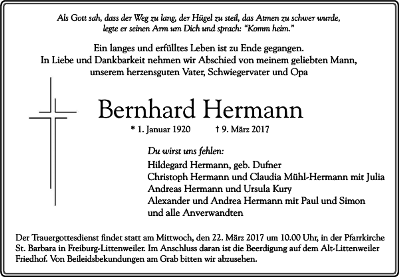 <p>Als Gott sah, dass der Weg zu lang, der Hügel zu steil, das Atmen zu schwer wurde,<br />legte er seinen Arm um Dich und sprach: “Komm heim.”</p><p>Ein langes und erfülltes Leben ist zu Ende gegangen.<br />In Liebe und Dankbarkeit nehmen wir Abschied von meinem geliebten Mann,<br />unserem herzensguten Vater, Schwiegervater und Opa</p><p>Bernhard Hermann<br />* 1. Januar 1920</p><p>† 9. März 2017</p><p>Du wirst uns fehlen:<br />Hildegard Hermann, geb. Dufner<br />Christoph Hermann und Claudia Mühl-Hermann mit Julia<br />Andreas Hermann und Ursula Kury<br />Alexander und Andrea Hermann mit Paul und Simon<br />und alle Anverwandten<br />Der Trauergottesdienst findet statt am Mittwoch, den 22. März 2017 um 10.00 Uhr, in der Pfarrkirche<br />St. Barbara in Freiburg-Littenweiler. Im Anschluss daran ist die Beerdigung auf dem Alt-Littenweiler<br />Friedhof. Von Beileidsbekundungen am Grab bitten wir abzusehen.</p>