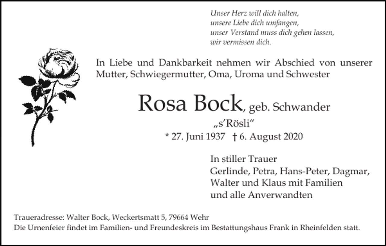 <p>Unser Herz will dich halten,<br />unsere Liebe dich umfangen,<br />unser Verstand muss dich gehen lassen,<br />wir vermissen dich.</p><p>In Liebe und Dankbarkeit nehmen wir Abschied von unserer<br />Mutter, Schwiegermutter, Oma, Uroma und Schwester</p><p>Rosa Bock, geb. Schwander<br />„s’Rösli“</p><p>* 27. Juni 1937 † 6. August 2020<br />In stiller Trauer<br />Gerlinde, Petra, Hans-Peter, Dagmar,<br />Walter und Klaus mit Familien<br />und alle Anverwandten<br />Traueradresse: Walter Bock, Weckertsmatt 5, 79664 Wehr<br />Die Urnenfeier findet im Familien- und Freundeskreis im Bestattungshaus Frank in Rheinfelden statt.</p>