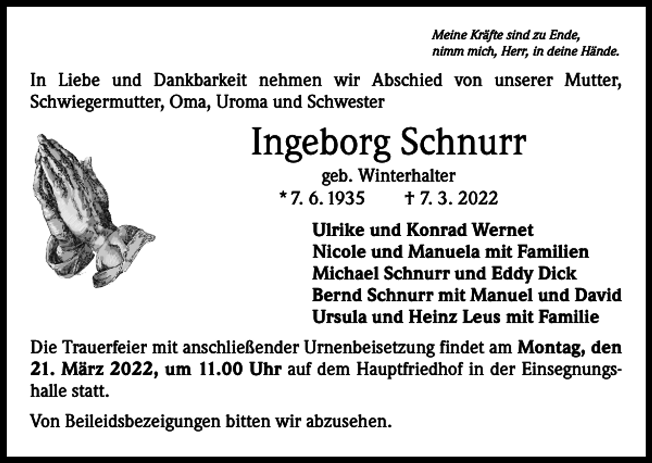 <p>Meine Kräfte sind zu Ende,<br />nimm mich, Herr, in deine Hände.</p><p>In Liebe und Dankbarkeit nehmen wir Abschied von unserer Mutter,<br />­Schwiegermutter, Oma, Uroma und Schwester</p><p>Ingeborg Schnurr<br />geb. Winterhalter<br />* 7. 6. 1935 † 7. 3. 2022</p><p>Ulrike und Konrad Wernet<br />Nicole und Manuela mit Familien<br />Michael Schnurr und Eddy Dick<br />Bernd Schnurr mit Manuel und David<br />Ursula und Heinz Leus mit Familie<br />Die Trauerfeier mit anschließender Urnenbeisetzung findet am Montag, den<br />21. März 2022, um 11.00 Uhr auf dem Hauptfriedhof in der Einsegnungshalle statt.<br />Von Beileidsbezeigungen bitten wir abzusehen.</p>