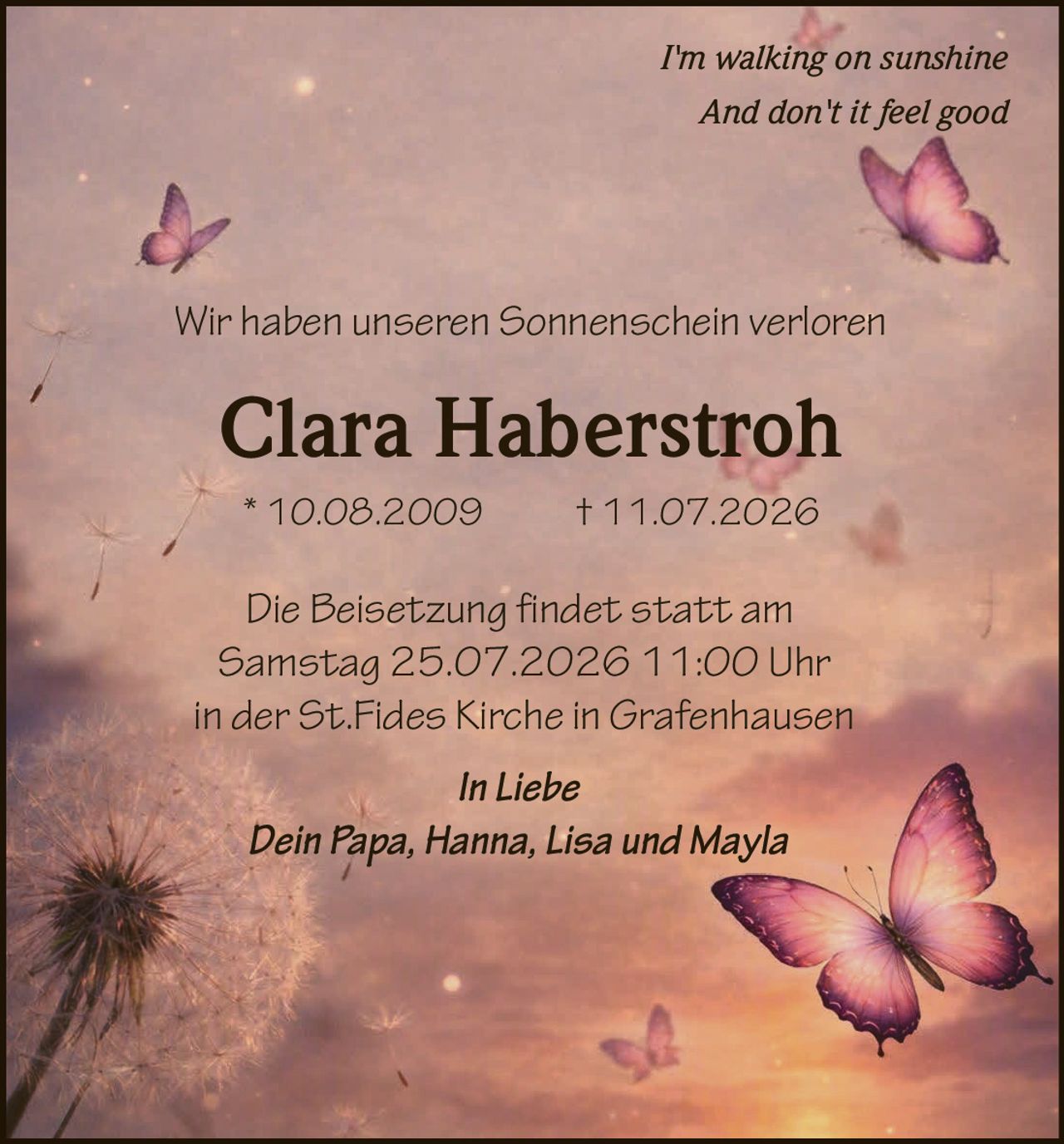 <p><i>I'm walking on sunshine<br>And don't it feel good</i></p><p>Wir haben unseren Sonnenschein verloren</p><p><strong>Clara Haberstroh</strong></p><p>* 10.08.2009 † 11.07.2026</p><p>Die Beisetzung findet statt am<br>Samstag 25.07.2026 11:00 Uhr<br>in der St.Fides Kirche in Grafenhausen</p><p><i>In Liebe</i><br>Dein Papa, Hanna, Lisa und Mayla</p>