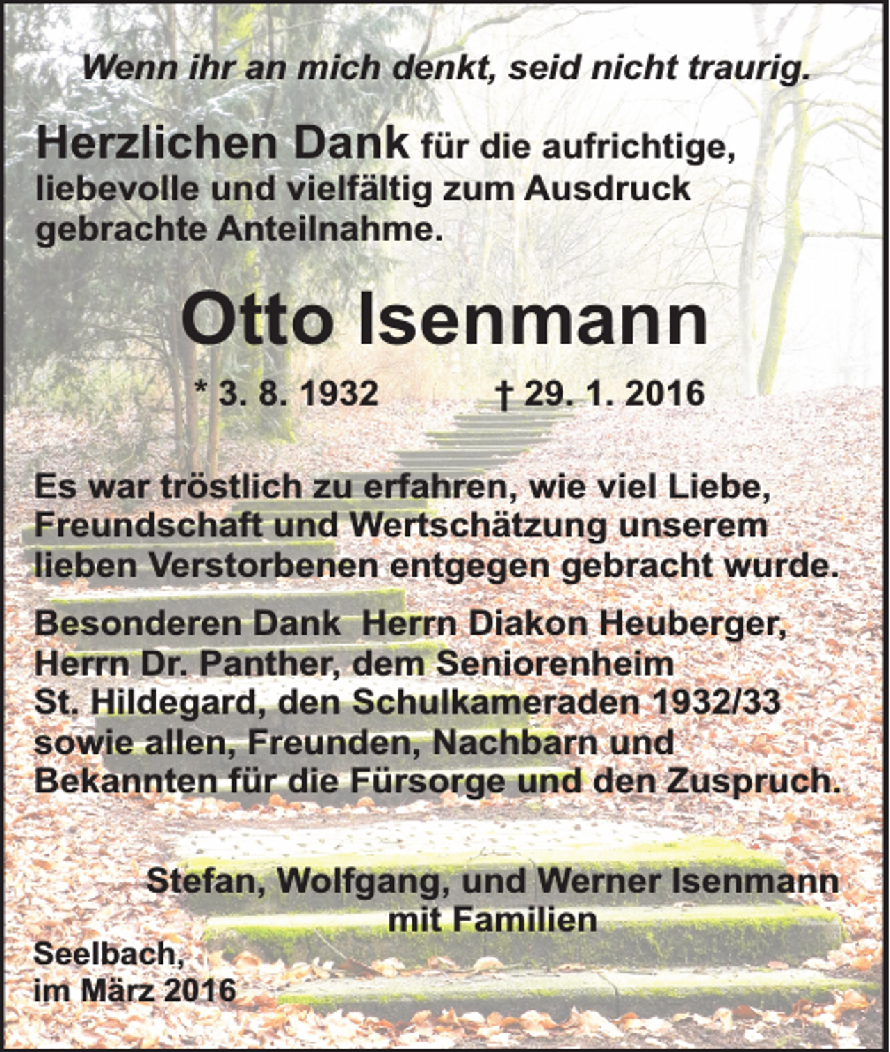 <p>Wenn ihr an mich denkt, seid nicht traurig.</p><p>Herzlichen Dank für die aufrichtige,<br />liebevolle und vielfältig zum Ausdruck<br />gebrachte Anteilnahme.</p><p>Otto Isenmann<br />* 3. 8. 1932</p><p>† 29. 1. 2016</p><p>Es war tröstlich zu erfahren, wie viel Liebe,<br />Freundschaft und Wertschätzung unserem<br />lieben Verstorbenen entgegen gebracht wurde.<br />Besonderen Dank Herrn Diakon Heuberger,<br />Herrn Dr. Panther, dem Seniorenheim<br />St. Hildegard, den Schulkameraden 1932/33<br />sowie allen, Freunden, Nachbarn und<br />Bekannten für die Fürsorge und den Zuspruch.<br />Stefan, Wolfgang, und Werner Isenmann<br />mit Familien</p><p>Seelbach,<br />im März 2016</p>